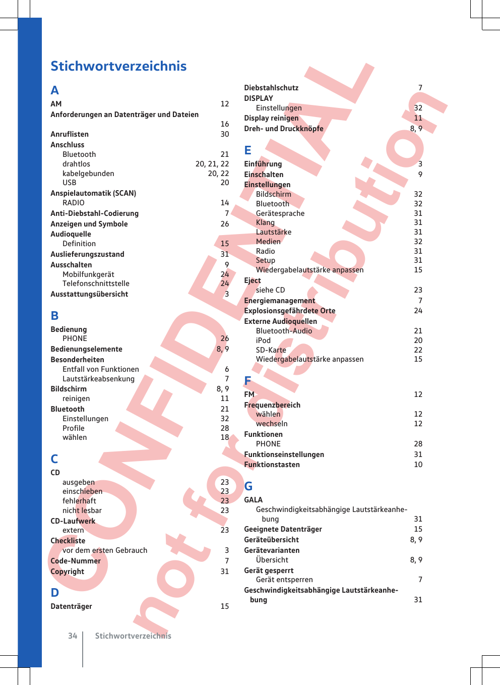  CONFIDENTIAL not for distribution StichwortverzeichnisAAM                                                                                 12Anforderungen an Datenträger und Dateien                                                                                16Anruflisten                                                                   30AnschlussBluetooth                                                               21drahtlos                                                     20, 21, 22kabelgebunden                                               20, 22USB                                                                          20Anspielautomatik (SCAN)RADIO                                                                     14Anti-Diebstahl-Codierung                                           7Anzeigen und Symbole                                               26AudioquelleDefinition                                                               15Auslieferungszustand                                                 31Ausschalten                                                                   9Mobilfunkgerät                                                      24Telefonschnittstelle                                              24Ausstattungsübersicht                                                 3BBedienungPHONE                                                                    26Bedienungselemente                                                8, 9BesonderheitenEntfall von Funktionen                                           6Lautstärkeabsenkung                                             7Bildschirm                                                                  8, 9reinigen                                                                  11Bluetooth                                                                     21Einstellungen                                                         32Profile                                                                     28wählen                                                                    18CCDausgeben                                                                23einschieben                                                            23fehlerhaft                                                               23nicht lesbar                                                            23CD-Laufwerkextern                                                                     23Checklistevor dem ersten Gebrauch                                       3Code-Nummer                                                               7Copyright                                                                     31DDatenträger                                                                 15Diebstahlschutz                                                             7DISPLAYEinstellungen                                                         32Display reinigen                                                           11Dreh- und Druckknöpfe                                            8, 9EEinführung                                                                     3Einschalten                                                                    9EinstellungenBildschirm                                                              32Bluetooth                                                               32Gerätesprache                                                       31Klang                                                                       31Lautstärke                                                              31Medien                                                                    32Radio                                                                       31Setup                                                                       31Wiedergabelautstärke anpassen                         15Ejectsiehe CD                                                                  23Energiemanagement                                                    7Explosionsgefährdete Orte                                       24Externe AudioquellenBluetooth-Audio                                                    21iPod                                                                         20SD-Karte                                                                 22Wiedergabelautstärke anpassen                         15FFM                                                                                 12Frequenzbereichwählen                                                                    12wechseln                                                                12FunktionenPHONE                                                                    28Funktionseinstellungen                                             31Funktionstasten                                                          10GGALAGeschwindigkeitsabhängige Lautstärkeanhe-bung                                                                     31Geeignete Datenträger                                              15Geräteübersicht                                                        8, 9GerätevariantenÜbersicht                                                              8, 9Gerät gesperrtGerät entsperren                                                     7Geschwindigkeitsabhängige Lautstärkeanhe-bung                                                                           31Stichwortverzeichnis34