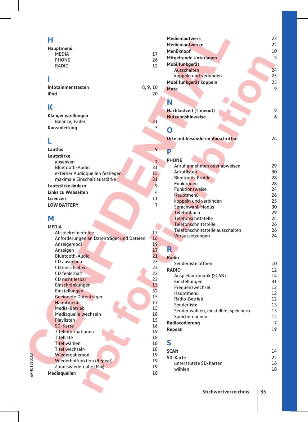  CONFIDENTIAL not for distribution HHauptmenüMEDIA                                                                     17PHONE                                                                    26RADIO                                                                     12IInfotainmenttasten                                           8, 9, 10iPod                                                                               20KKlangeinstellungenBalance, Fader                                                       31Kurzanleitung                                                                3LLautlos                                                                            9Lautstärkeabsenken                                                                  7Bluetooth-Audio                                                    31externer Audioquellen festlegen                         15maximale Einschaltlautstärke                             31Lautstärke ändern                                                         9Links zu Webseiten                                                       4Lizenzen                                                                        11LOW BATTERY                                                               7MMEDIAAbspielreihenfolge                                                17Anforderungen an Datenträger und Dateien     16Anzeigemodi                                                          19Anzeigen                                                                 17Bluetooth-Audio                                                    21CD ausgeben                                                          23CD einschieben                                                      23CD fehlerhaft                                                         23CD nicht lesbar                                                      23Einschränkungen                                                   15Einstellungen                                                         32Geeignete Datenträger                                         15Hauptmenü                                                            17Media-Betrieb                                                        15Mediaquelle wechseln                                          18Playlisten                                                                15SD-Karte                                                                 16Titelinformationen                                                19Titelliste                                                                  18Titel wählen                                                           18Titel wechseln                                                        18Wiedergabemodi                                                   19Wiederholfunktion (Repeat)                                19Zufallswiedergabe (Mix)                                       19Mediaquellen                                                               18Medienlaufwerk                                                          23Medienlaufwerke                                                        22Menüknopf                                                                   10Mitgeltende Unterlagen                                               3MobilfunkgerätAusschalten                                                            24koppeln und verbinden                                         25Mobilfunkgerät koppeln                                            25Mute                                                                                9NNachlaufzeit (Timeout)                                                 9Nutzungshinweise                                                        6OOrte mit besonderen Vorschriften                           24PPHONEAnruf annehmen oder abweisen                         29Anruflisten                                                             30Bluetooth-Profile                                                  28Funktionen                                                             28Funktionsweise                                                     24Hauptmenü                                                            26koppeln und verbinden                                         25Sprachwahl-Modus                                               30Telefonbuch                                                           29Telefonschittstelle                                                24Telefonschnittstelle                                              26Telefonschnittstelle ausschalten                        26Voraussetzungen                                                   24RRadioSenderliste öffnen                                                 10RADIO                                                                           12Anspielautomatik (SCAN)                                     14Einstellungen                                                         31Frequenzwechsel                                                  12Hauptmenü                                                            12Radio-Betrieb                                                        12Senderliste                                                             13Sender wählen, einstellen, speichern                 13Speicherebenen                                                     12Radiocodierung                                                             7Repeat                                                                          19SSCAN                                                                             14SD-Karte                                                                       22unterstützte SD-Karten                                        16wählen                                                                    18Stichwortverzeichnis 356RH012901CA