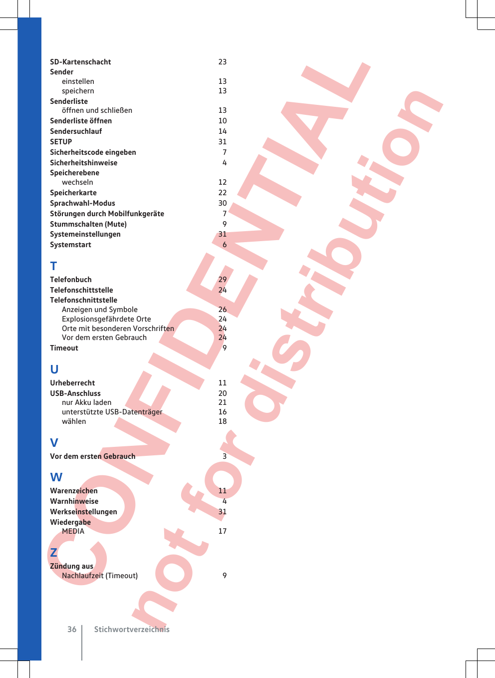  CONFIDENTIAL not for distribution SD-Kartenschacht                                                       23Sendereinstellen                                                                13speichern                                                                13Senderlisteöffnen und schließen                                            13Senderliste öffnen                                                      10Sendersuchlauf                                                            14SETUP                                                                           31Sicherheitscode eingeben                                            7Sicherheitshinweise                                                      4Speicherebenewechseln                                                                12Speicherkarte                                                              22Sprachwahl-Modus                                                     30Störungen durch Mobilfunkgeräte                             7Stummschalten (Mute)                                                 9Systemeinstellungen                                                  31Systemstart                                                                   6TTelefonbuch                                                                 29Telefonschittstelle                                                      24TelefonschnittstelleAnzeigen und Symbole                                         26Explosionsgefährdete Orte                                  24Orte mit besonderen Vorschriften                      24Vor dem ersten Gebrauch                                    24Timeout                                                                          9UUrheberrecht                                                               11USB-Anschluss                                                            20nur Akku laden                                                       21unterstützte USB-Datenträger                            16wählen                                                                    18VVor dem ersten Gebrauch                                            3WWarenzeichen                                                              11Warnhinweise                                                                4Werkseinstellungen                                                    31WiedergabeMEDIA                                                                     17ZZündung ausNachlaufzeit (Timeout)                                           9Stichwortverzeichnis36