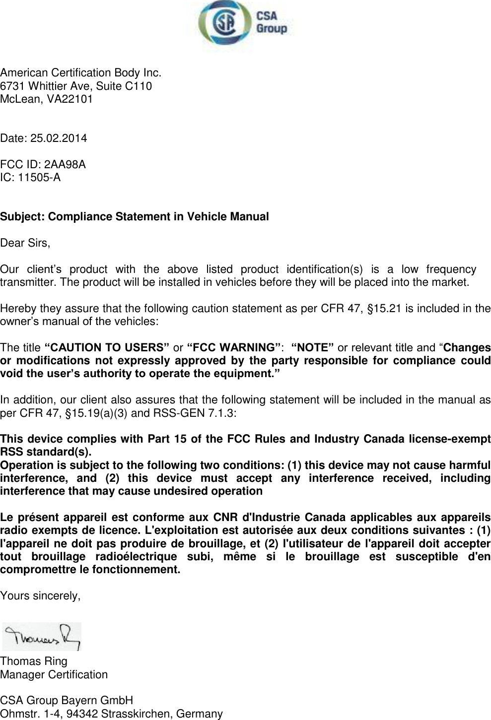   American Certification Body Inc. 6731 Whittier Ave, Suite C110 McLean, VA22101   Date: 25.02.2014  FCC ID: 2AA98A IC: 11505-A   Subject: Compliance Statement in Vehicle Manual  Dear Sirs,  Our  client’s  product  with  the  above  listed  product  identification(s)  is  a  low  frequency transmitter. The product will be installed in vehicles before they will be placed into the market.  Hereby they assure that the following caution statement as per CFR 47, §15.21 is included in the owner’s manual of the vehicles:  The title “CAUTION TO USERS” or “FCC WARNING”:  “NOTE” or relevant title and “Changes or modifications not expressly approved by the party responsible for  compliance  could void the user’s authority to operate the equipment.”   In addition, our client also assures that the following statement will be included in the manual as per CFR 47, §15.19(a)(3) and RSS-GEN 7.1.3:  This device complies with Part 15 of the FCC Rules and Industry Canada license-exempt RSS standard(s). Operation is subject to the following two conditions: (1) this device may not cause harmful interference,  and  (2)  this  device  must  accept  any  interference  received,  including interference that may cause undesired operation  Le présent appareil est conforme aux CNR d&apos;Industrie Canada applicables aux appareils radio exempts de licence. L&apos;exploitation est autorisée aux deux conditions suivantes : (1) l&apos;appareil ne doit pas produire de brouillage, et (2) l&apos;utilisateur de l&apos;appareil doit accepter tout  brouillage  radioélectrique  subi,  même  si  le  brouillage  est  susceptible  d&apos;en compromettre le fonctionnement.  Yours sincerely,     Thomas Ring Manager Certification  CSA Group Bayern GmbH Ohmstr. 1-4, 94342 Strasskirchen, Germany 