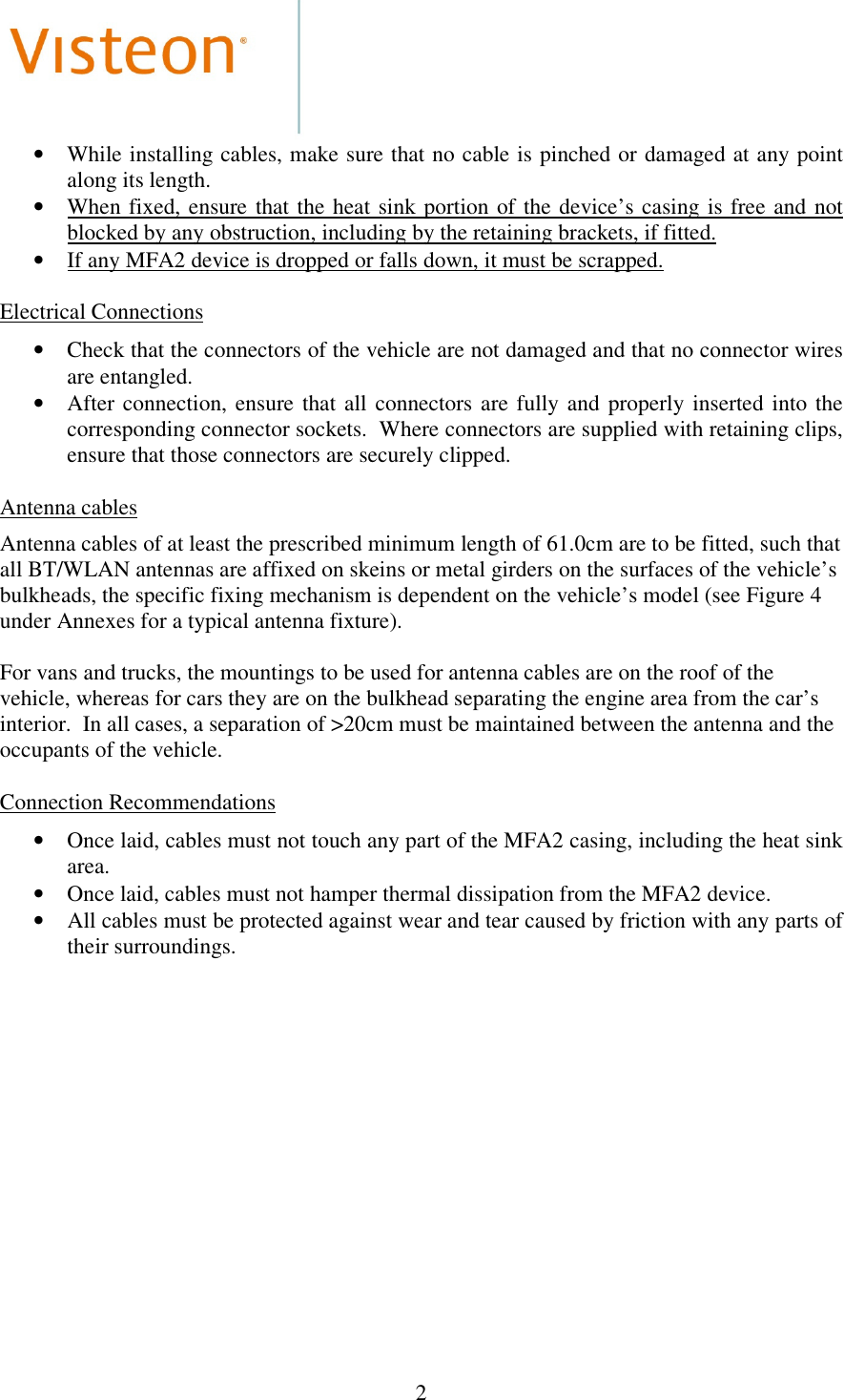  2  • While installing cables, make sure that no cable is pinched or  damaged at any point along its length. • When  fixed, ensure  that  the  heat sink  portion  of  the  device’s casing  is free  and  not blocked by any obstruction, including by the retaining brackets, if fitted. • If any MFA2 device is dropped or falls down, it must be scrapped.  Electrical Connections  • Check that the connectors of the vehicle are not damaged and that no connector wires are entangled. • After  connection,  ensure  that  all  connectors  are fully  and  properly  inserted  into  the corresponding connector sockets.  Where connectors are supplied with retaining clips, ensure that those connectors are securely clipped.  Antenna cables  Antenna cables of at least the prescribed minimum length of 61.0cm are to be fitted, such that all BT/WLAN antennas are affixed on skeins or metal girders on the surfaces of the vehicle’s bulkheads, the specific fixing mechanism is dependent on the vehicle’s model (see Figure 4 under Annexes for a typical antenna fixture).   For vans and trucks, the mountings to be used for antenna cables are on the roof of the vehicle, whereas for cars they are on the bulkhead separating the engine area from the car’s interior.  In all cases, a separation of &gt;20cm must be maintained between the antenna and the occupants of the vehicle.  Connection Recommendations  • Once laid, cables must not touch any part of the MFA2 casing, including the heat sink area. • Once laid, cables must not hamper thermal dissipation from the MFA2 device. • All cables must be protected against wear and tear caused by friction with any parts of their surroundings.  