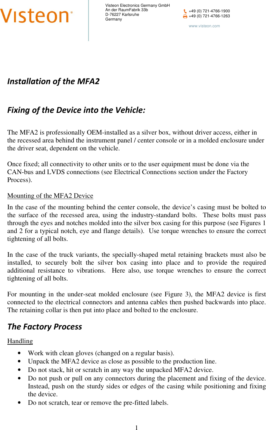    1  Visteon Electronics Germany GmbH An der RaumFabrik 33b D-76227 Karlsruhe Germany  +49 (0) 721-4766-1900  +49 (0) 721-4766-1263    www.visteon.com           Installation of the MFA2  Fixing of the Device into the Vehicle:   The MFA2 is professionally OEM-installed as a silver box, without driver access, either in the recessed area behind the instrument panel / center console or in a molded enclosure under the driver seat, dependent on the vehicle.  Once fixed; all connectivity to other units or to the user equipment must be done via the CAN-bus and LVDS connections (see Electrical Connections section under the Factory Process).  Mounting of the MFA2 Device  In the case of the mounting behind the center console, the device’s casing must be bolted to the  surface  of  the  recessed  area,  using  the  industry-standard  bolts.    These  bolts  must  pass through the eyes and notches molded into the silver box casing for this purpose (see Figures 1 and 2 for a typical notch, eye and flange details).  Use torque wrenches to ensure the correct tightening of all bolts.  In the case of the truck variants, the specially-shaped metal retaining brackets must also be installed,  to  securely  bolt  the  silver  box  casing  into  place  and  to  provide  the  required additional  resistance  to  vibrations.    Here  also,  use  torque  wrenches  to  ensure  the  correct tightening of all bolts.  For  mounting  in  the  under-seat  molded  enclosure  (see  Figure  3),  the  MFA2  device  is  first connected to the electrical connectors and antenna cables then pushed backwards into place.  The retaining collar is then put into place and bolted to the enclosure. The Factory Process  Handling  • Work with clean gloves (changed on a regular basis). • Unpack the MFA2 device as close as possible to the production line. • Do not stack, hit or scratch in any way the unpacked MFA2 device. • Do not push or pull on any connectors during the placement and fixing of the device.  Instead, push on the sturdy sides or edges of the casing while positioning and fixing the device. • Do not scratch, tear or remove the pre-fitted labels. 