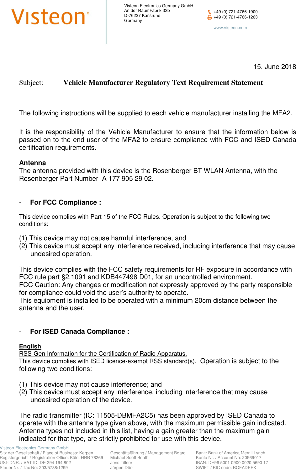    Visteon Electronics Germany GmbH         Sitz der Gesellschaft / Place of Business: Kerpen   Geschäftsführung / Management Board  Bank: Bank of America Merrill Lynch  Registergericht / Registration Office: Köln, HRB 78269  Michael Scott Booth    Konto Nr. / Account No: 20569017   USt-IDNR. / VAT ID: DE 294 194 802  Jens Tillner    IBAN: DE96 5001 0900 0020 5690 17  Steuer Nr. / Tax No: 203/5788/1299  Jürgen Dörr    SWIFT / BIC code: BOFADEFX Visteon Electronics Germany GmbH An der RaumFabrik 33b D-76227 Karlsruhe Germany  +49 (0) 721-4766-1900  +49 (0) 721-4766-1263    www.visteon.com       15. June 2018  Subject:   Vehicle Manufacturer Regulatory Text Requirement Statement    The following instructions will be supplied to each vehicle manufacturer installing the MFA2. It  is  the  responsibility  of  the  Vehicle  Manufacturer  to  ensure  that  the  information  below  is passed on to the end user of the MFA2 to ensure compliance with FCC and ISED Canada certification requirements.    Antenna  The antenna provided with this device is the Rosenberger BT WLAN Antenna, with the Rosenberger Part Number  A 177 905 29 02.    -  For FCC Compliance :     This device complies with Part 15 of the FCC Rules. Operation is subject to the following two conditions:   (1) This device may not cause harmful interference, and (2) This device must accept any interference received, including interference that may cause       undesired operation.   This device complies with the FCC safety requirements for RF exposure in accordance with FCC rule part §2.1091 and KDB447498 D01, for an uncontrolled environment. FCC Caution: Any changes or modification not expressly approved by the party responsible for compliance could void the user’s authority to operate. This equipment is installed to be operated with a minimum 20cm distance between the antenna and the user.    -  For ISED Canada Compliance :  English RSS-Gen Information for the Certification of Radio Apparatus. This device complies with ISED licence-exempt RSS standard(s).  Operation is subject to the following two conditions:  (1) This device may not cause interference; and (2) This device must accept any interference, including interference that may cause        undesired operation of the device.  The radio transmitter (IC: 11505-DBMFA2C5) has been approved by ISED Canada to operate with the antenna type given above, with the maximum permissible gain indicated. Antenna types not included in this list, having a gain greater than the maximum gain indicated for that type, are strictly prohibited for use with this device.   