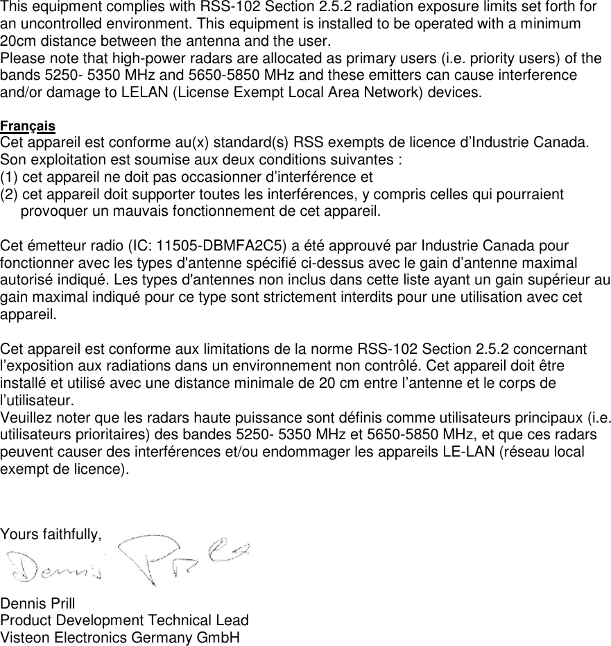    This equipment complies with RSS-102 Section 2.5.2 radiation exposure limits set forth for an uncontrolled environment. This equipment is installed to be operated with a minimum 20cm distance between the antenna and the user. Please note that high-power radars are allocated as primary users (i.e. priority users) of the bands 5250- 5350 MHz and 5650-5850 MHz and these emitters can cause interference and/or damage to LELAN (License Exempt Local Area Network) devices.  Français Cet appareil est conforme au(x) standard(s) RSS exempts de licence d’Industrie Canada. Son exploitation est soumise aux deux conditions suivantes : (1) cet appareil ne doit pas occasionner d’interférence et  (2) cet appareil doit supporter toutes les interférences, y compris celles qui pourraient      provoquer un mauvais fonctionnement de cet appareil.  Cet émetteur radio (IC: 11505-DBMFA2C5) a été approuvé par Industrie Canada pour fonctionner avec les types d&apos;antenne spécifié ci-dessus avec le gain d’antenne maximal autorisé indiqué. Les types d&apos;antennes non inclus dans cette liste ayant un gain supérieur au gain maximal indiqué pour ce type sont strictement interdits pour une utilisation avec cet appareil.    Cet appareil est conforme aux limitations de la norme RSS-102 Section 2.5.2 concernant l’exposition aux radiations dans un environnement non contrôlé. Cet appareil doit être installé et utilisé avec une distance minimale de 20 cm entre l’antenne et le corps de l’utilisateur. Veuillez noter que les radars haute puissance sont définis comme utilisateurs principaux (i.e. utilisateurs prioritaires) des bandes 5250- 5350 MHz et 5650-5850 MHz, et que ces radars peuvent causer des interférences et/ou endommager les appareils LE-LAN (réseau local exempt de licence).    Yours faithfully,    Dennis Prill Product Development Technical Lead Visteon Electronics Germany GmbH 