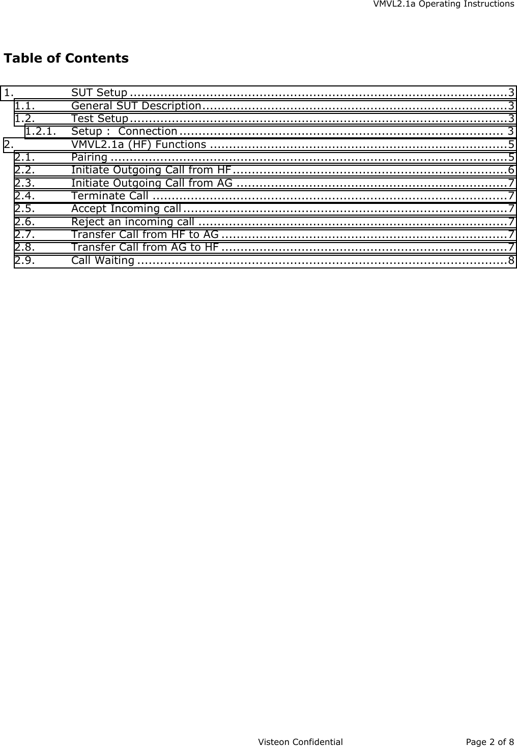    VMVL2.1a Operating Instructions                     Visteon Confidential Page 2 of 8   Table of Contents  1. SUT Setup ...................................................................................................3 1.1. General SUT Description................................................................................3 1.2. Test Setup...................................................................................................3 1.2.1. Setup :  Connection ..................................................................................... 3 2. VMVL2.1a (HF) Functions ..............................................................................5 2.1. Pairing ........................................................................................................5 2.2. Initiate Outgoing Call from HF ........................................................................6 2.3. Initiate Outgoing Call from AG .......................................................................7 2.4. Terminate Call .............................................................................................7 2.5. Accept Incoming call .....................................................................................7 2.6. Reject an incoming call .................................................................................7 2.7. Transfer Call from HF to AG ...........................................................................7 2.8. Transfer Call from AG to HF ...........................................................................7 2.9. Call Waiting .................................................................................................8   