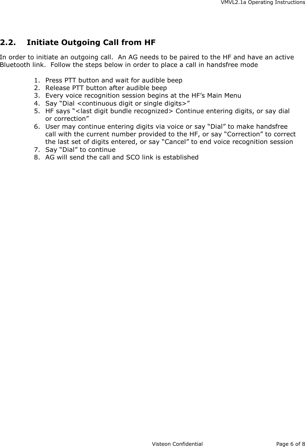    VMVL2.1a Operating Instructions                     Visteon Confidential Page 6 of 8   2.2.  Initiate Outgoing Call from HF In order to initiate an outgoing call.  An AG needs to be paired to the HF and have an active Bluetooth link.  Follow the steps below in order to place a call in handsfree mode  1.  Press PTT button and wait for audible beep 2.  Release PTT button after audible beep 3.  Every voice recognition session begins at the HF’s Main Menu 4.  Say “Dial &lt;continuous digit or single digits&gt;” 5.  HF says “&lt;last digit bundle recognized&gt; Continue entering digits, or say dial or correction” 6.  User may continue entering digits via voice or say “Dial” to make handsfree call with the current number provided to the HF, or say “Correction” to correct the last set of digits entered, or say “Cancel” to end voice recognition session 7.  Say “Dial” to continue 8.  AG will send the call and SCO link is established  