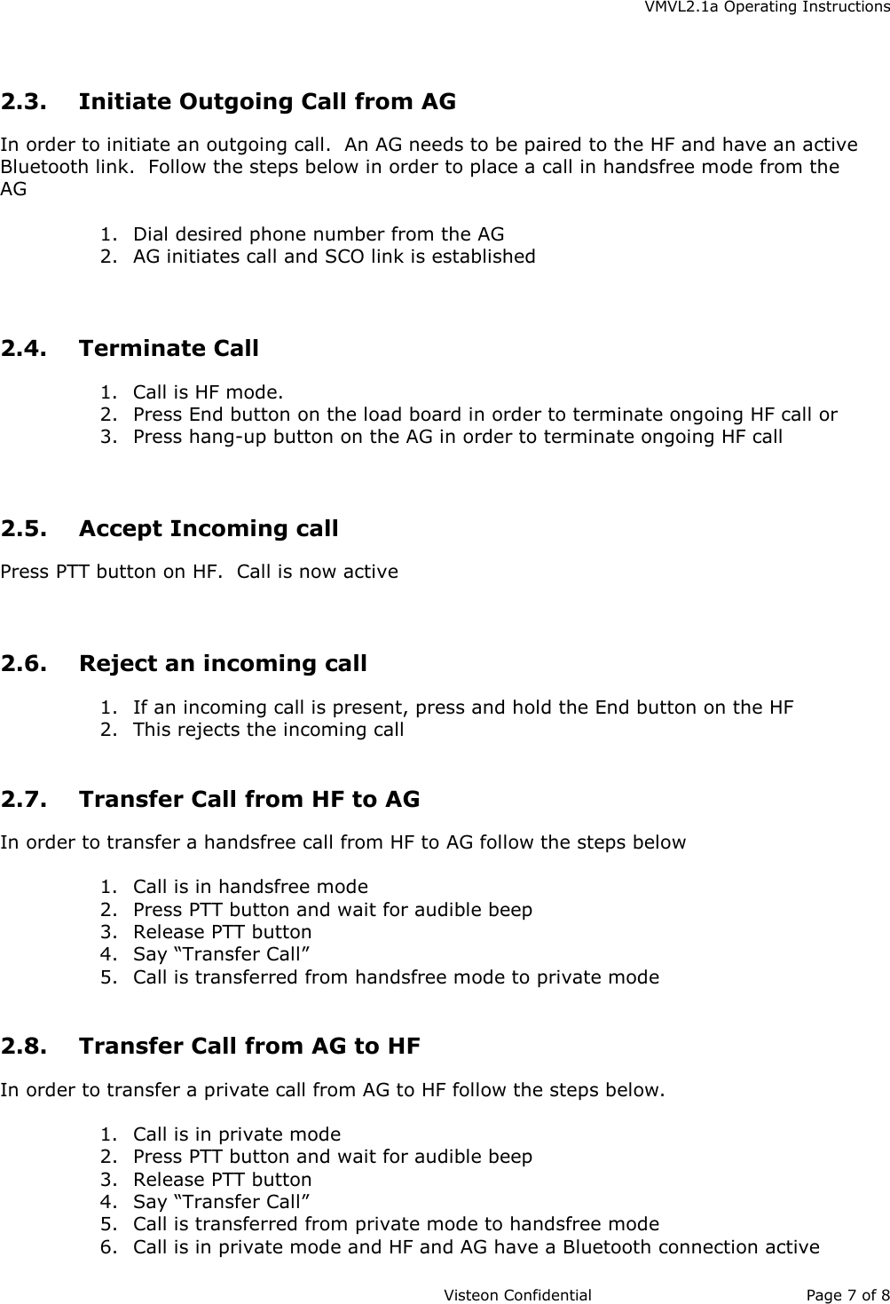    VMVL2.1a Operating Instructions                     Visteon Confidential Page 7 of 8   2.3.  Initiate Outgoing Call from AG In order to initiate an outgoing call.  An AG needs to be paired to the HF and have an active Bluetooth link.  Follow the steps below in order to place a call in handsfree mode from the AG  1.  Dial desired phone number from the AG 2.  AG initiates call and SCO link is established   2.4. Terminate Call 1.  Call is HF mode.   2.  Press End button on the load board in order to terminate ongoing HF call or 3.  Press hang-up button on the AG in order to terminate ongoing HF call   2.5. Accept Incoming call Press PTT button on HF.  Call is now active   2.6.  Reject an incoming call 1.  If an incoming call is present, press and hold the End button on the HF 2.  This rejects the incoming call  2.7.  Transfer Call from HF to AG In order to transfer a handsfree call from HF to AG follow the steps below  1.  Call is in handsfree mode 2.  Press PTT button and wait for audible beep 3.  Release PTT button 4.  Say “Transfer Call” 5.  Call is transferred from handsfree mode to private mode  2.8.  Transfer Call from AG to HF In order to transfer a private call from AG to HF follow the steps below.   1.  Call is in private mode 2.  Press PTT button and wait for audible beep 3.  Release PTT button 4.  Say “Transfer Call” 5.  Call is transferred from private mode to handsfree mode 6.  Call is in private mode and HF and AG have a Bluetooth connection active 