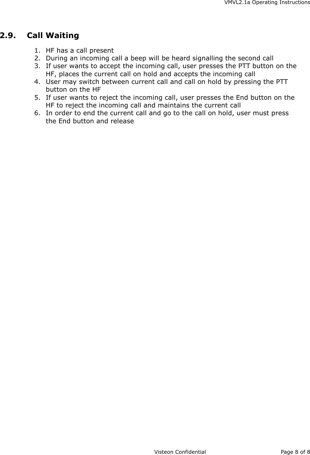    VMVL2.1a Operating Instructions                     Visteon Confidential Page 8 of 8   2.9. Call Waiting 1.  HF has a call present 2.  During an incoming call a beep will be heard signalling the second call 3.  If user wants to accept the incoming call, user presses the PTT button on the HF, places the current call on hold and accepts the incoming call 4.  User may switch between current call and call on hold by pressing the PTT button on the HF 5.  If user wants to reject the incoming call, user presses the End button on the HF to reject the incoming call and maintains the current call 6.  In order to end the current call and go to the call on hold, user must press the End button and release 