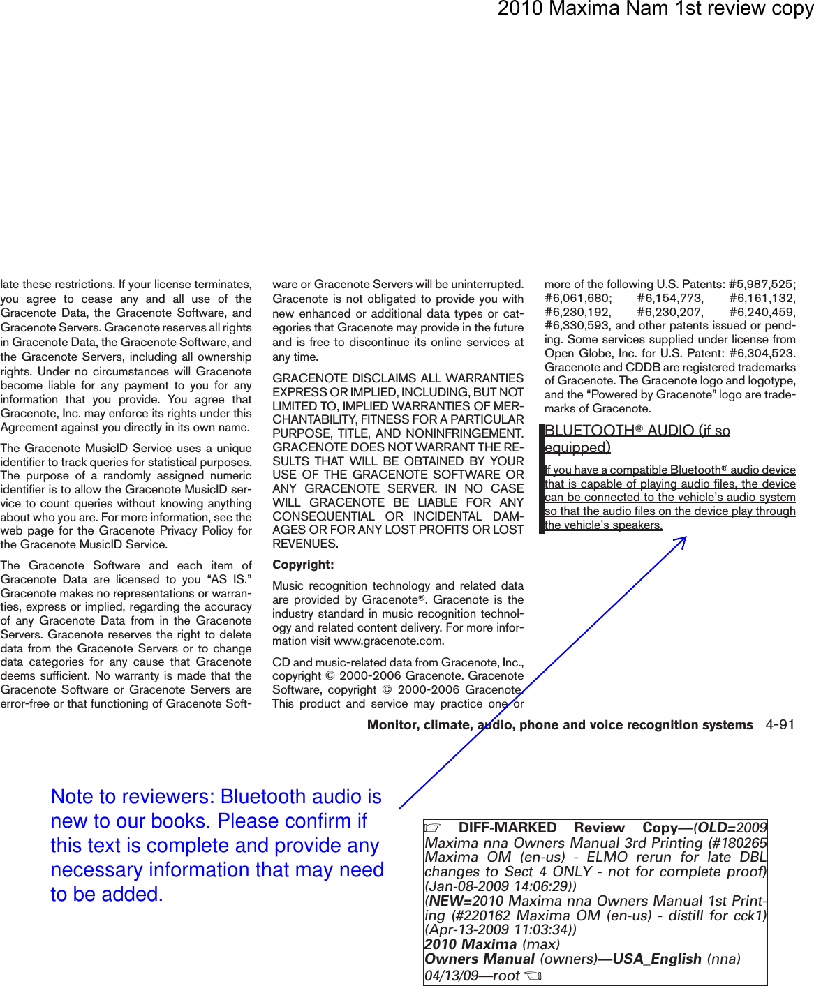 2010 Maxima Nam 1st review copylate these restrictions. If your license terminates,you agree to cease any and all use of theGracenote Data, the Gracenote Software, andGracenote Servers. Gracenote reserves all rightsin Gracenote Data, the Gracenote Software, andthe Gracenote Servers, including all ownershiprights. Under no circumstances will Gracenotebecome liable for any payment to you for anyinformation that you provide. You agree thatGracenote, Inc. may enforce its rights under thisAgreement against you directly in its own name.The Gracenote MusicID Service uses a uniqueidentifier to track queries for statistical purposes.The purpose of a randomly assigned numericidentifier is to allow the Gracenote MusicID ser-vice to count queries without knowing anythingabout who you are. For more information, see theweb page for the Gracenote Privacy Policy forthe Gracenote MusicID Service.The Gracenote Software and each item ofGracenote Data are licensed to you “AS IS.”Gracenote makes no representations or warran-ties, express or implied, regarding the accuracyof any Gracenote Data from in the GracenoteServers. Gracenote reserves the right to deletedata from the Gracenote Servers or to changedata categories for any cause that Gracenotedeems sufficient. No warranty is made that theGracenote Software or Gracenote Servers areerror-free or that functioning of Gracenote Soft-ware or Gracenote Servers will be uninterrupted.Gracenote is not obligated to provide you withnew enhanced or additional data types or cat-egories that Gracenote may provide in the futureand is free to discontinue its online services atany time.GRACENOTE DISCLAIMS ALL WARRANTIESEXPRESS OR IMPLIED, INCLUDING, BUT NOTLIMITED TO, IMPLIED WARRANTIES OF MER-CHANTABILITY, FITNESS FOR A PARTICULARPURPOSE, TITLE, AND NONINFRINGEMENT.GRACENOTE DOES NOT WARRANT THE RE-SULTS THAT WILL BE OBTAINED BY YOURUSE OF THE GRACENOTE SOFTWARE ORANY GRACENOTE SERVER. IN NO CASEWILL GRACENOTE BE LIABLE FOR ANYCONSEQUENTIAL OR INCIDENTAL DAM-AGES OR FOR ANY LOST PROFITS OR LOSTREVENUES.Copyright:Music recognition technology and related dataare provided by GracenoteT. Gracenote is theindustry standard in music recognition technol-ogy and related content delivery. For more infor-mation visit www.gracenote.com.CD and music-related data from Gracenote, Inc.,copyright © 2000-2006 Gracenote. GracenoteSoftware, copyright © 2000-2006 Gracenote.This product and service may practice one ormore of the following U.S. Patents: #5,987,525;#6,061,680; #6,154,773, #6,161,132,#6,230,192, #6,230,207, #6,240,459,#6,330,593, and other patents issued or pend-ing. Some services supplied under license fromOpen Globe, Inc. for U.S. Patent: #6,304,523.Gracenote and CDDB are registered trademarksof Gracenote. The Gracenote logo and logotype,and the “Powered by Gracenote” logo are trade-marks of Gracenote.BLUETOOTHTAUDIO (if soequipped)If you have a compatible BluetoothTaudio devicethat is capable of playing audio files, the devicecan be connected to the vehicle’s audio systemso that the audio files on the device play throughthe vehicle’s speakers.Monitor, climate, audio, phone and voice recognition systems 4-91ZDIFF-MARKED Review Copy—(OLD=2009Maxima nna Owners Manual 3rd Printing (#180265Maxima OM (en-us) - ELMO rerun for late DBLchanges to Sect 4 ONLY - not for complete proof)(Jan-08-2009 14:06:29))(NEW=2010 Maxima nna Owners Manual 1st Print-ing (#220162 Maxima OM (en-us) - distill for cck1)(Apr-13-2009 11:03:34))2010 Maxima (max)Owners Manual (owners)—USA_English (nna)04/13/09—rootXDRAFT-PROOF REVIEW COPYNote to reviewers: Bluetooth audio is new to our books. Please confirm if this text is complete and provide any necessary information that may need to be added.