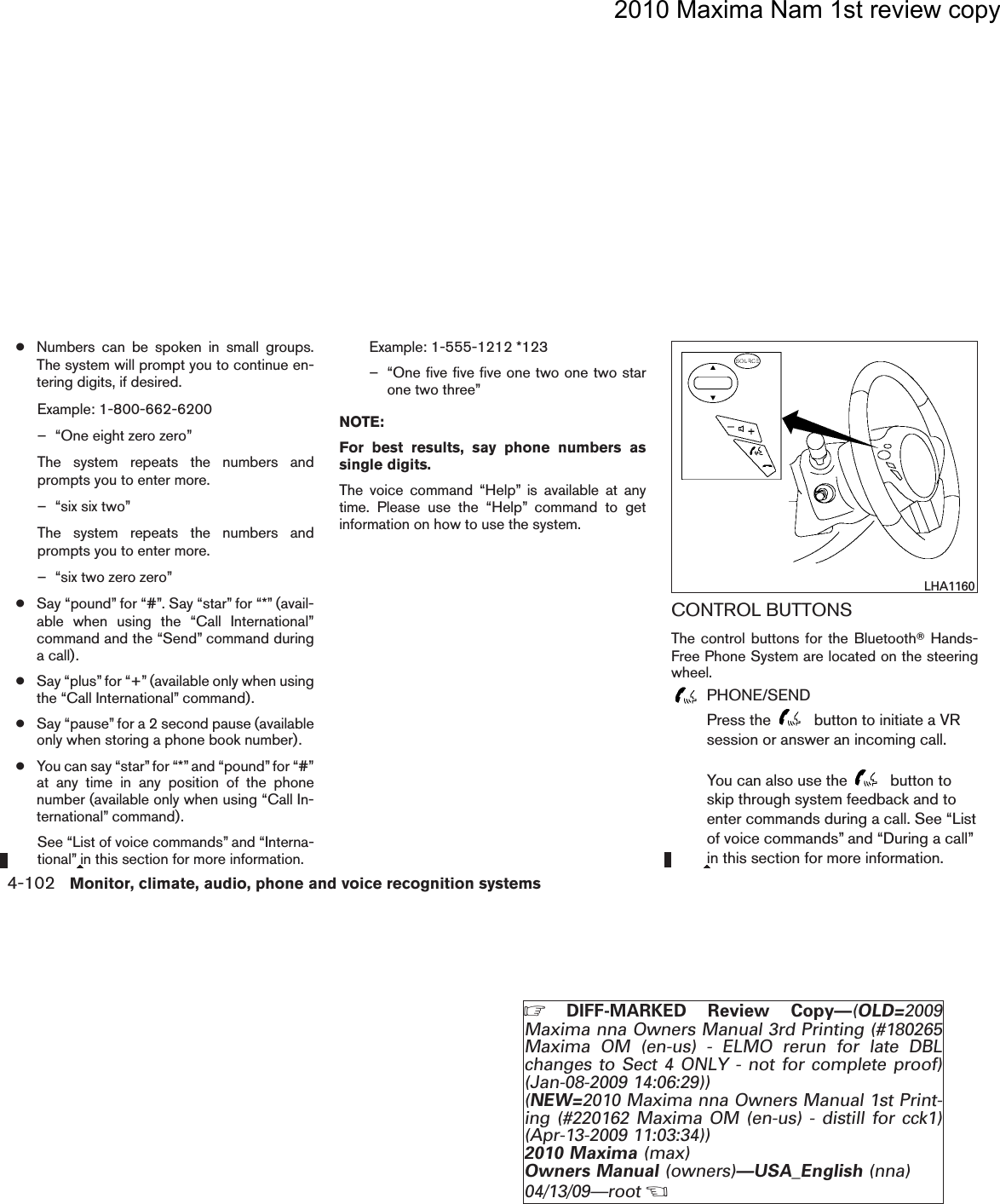 2010 Maxima Nam 1st review copy●Numbers can be spoken in small groups.The system will prompt you to continue en-tering digits, if desired.Example: 1-800-662-6200– “One eight zero zero”The system repeats the numbers andprompts you to enter more.– “six six two”The system repeats the numbers andprompts you to enter more.– “six two zero zero”●Say “pound” for “#”. Say “star” for “*” (avail-able when using the “Call International”command and the “Send” command duringa call).●Say “plus” for “+”(available only when usingthe “Call International” command).●Say “pause” for a 2 second pause (availableonly when storing a phone book number).●You can say “star” for “*” and “pound”for “#”at any time in any position of the phonenumber (available only when using “Call In-ternational” command).See “List of voice commands” and “Interna-tional” in this section for more information.Example: 1-555-1212 *123– “One five five five one two one two starone two three”NOTE:For best results, say phone numbers assingle digits.The voice command “Help” is available at anytime. Please use the “Help” command to getinformation on how to use the system.CONTROL BUTTONSThe control buttons for the BluetoothTHands-Free Phone System are located on the steeringwheel.PHONE/SENDPress the button to initiate a VRsession or answer an incoming call.You can also use the button toskip through system feedback and toenter commands during a call. See “Listof voice commands” and “During a call”in this section for more information.LHA11604-102 Monitor, climate, audio, phone and voice recognition systemsZDIFF-MARKED Review Copy—(OLD=2009Maxima nna Owners Manual 3rd Printing (#180265Maxima OM (en-us) - ELMO rerun for late DBLchanges to Sect 4 ONLY - not for complete proof)(Jan-08-2009 14:06:29))(NEW=2010 Maxima nna Owners Manual 1st Print-ing (#220162 Maxima OM (en-us) - distill for cck1)(Apr-13-2009 11:03:34))2010 Maxima (max)Owners Manual (owners)—USA_English (nna)04/13/09—rootXDRAFT-PROOF REVIEW COPY