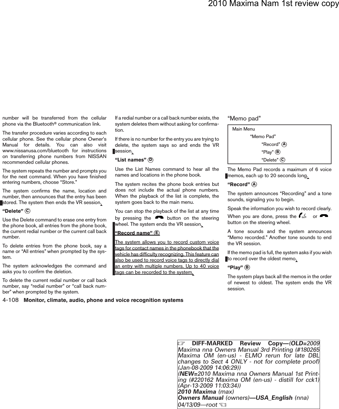 2010 Maxima Nam 1st review copynumber will be transferred from the cellularphone via the BluetoothTcommunication link.The transfer procedure varies according to eachcellular phone. See the cellular phone Owner’sManual for details. You can also visitwww.nissanusa.com/bluetooth for instructionson transferring phone numbers from NISSANrecommended cellular phones.The system repeats the number and prompts youfor the next command. When you have finishedentering numbers, choose “Store.”The system confirms the name, location andnumber, then announces that the entry has beenstored. The system then ends the VR session.“Delete” sCUse the Delete command to erase one entry fromthe phone book, all entries from the phone book,the current redial number or the current call backnumber.To delete entries from the phone book, say aname or “All entries” when prompted by the sys-tem.The system acknowledges the command andasks you to confirm the deletion.To delete the current redial number or call backnumber, say “redial number” or “call back num-ber” when prompted by the system.If a redial number or a call back number exists, thesystem deletes them without asking for confirma-tion.If there is no number for the entry you are trying todelete, the system says so and ends the VRsession.“List names” sDUse the List Names command to hear all thenames and locations in the phone book.The system recites the phone book entries butdoes not include the actual phone numbers.When the playback of the list is complete, thesystem goes back to the main menu.You can stop the playback of the list at any timeby pressing the button on the steeringwheel. The system ends the VR session.“Record name” sEThe system allows you to record custom voicetags for contact names in the phonebook that thevehicle has difficulty recognizing. This feature canalso be used to record voice tags to directly dialan entry with multiple numbers. Up to 40 voicetags can be recorded to the system.“Memo pad”Main Menu“Memo Pad”“Record” sA“Play” sB“Delete” sCThe Memo Pad records a maximum of 6 voicememos, each up to 20 seconds long.“Record” sAThe system announces “Recording” and a tonesounds, signaling you to begin.Speak the information you wish to record clearly.When you are done, press the orbutton on the steering wheel.A tone sounds and the system announces“Memo recorded.” Another tone sounds to endthe VR session.If the memo pad is full, the system asks if you wishto record over the oldest memo.“Play” sBThe system plays back all the memos in the orderof newest to oldest. The system ends the VRsession.4-108 Monitor, climate, audio, phone and voice recognition systemsZDIFF-MARKED Review Copy—(OLD=2009Maxima nna Owners Manual 3rd Printing (#180265Maxima OM (en-us) - ELMO rerun for late DBLchanges to Sect 4 ONLY - not for complete proof)(Jan-08-2009 14:06:29))(NEW=2010 Maxima nna Owners Manual 1st Print-ing (#220162 Maxima OM (en-us) - distill for cck1)(Apr-13-2009 11:03:34))2010 Maxima (max)Owners Manual (owners)—USA_English (nna)04/13/09—rootXDRAFT-PROOF REVIEW COPY