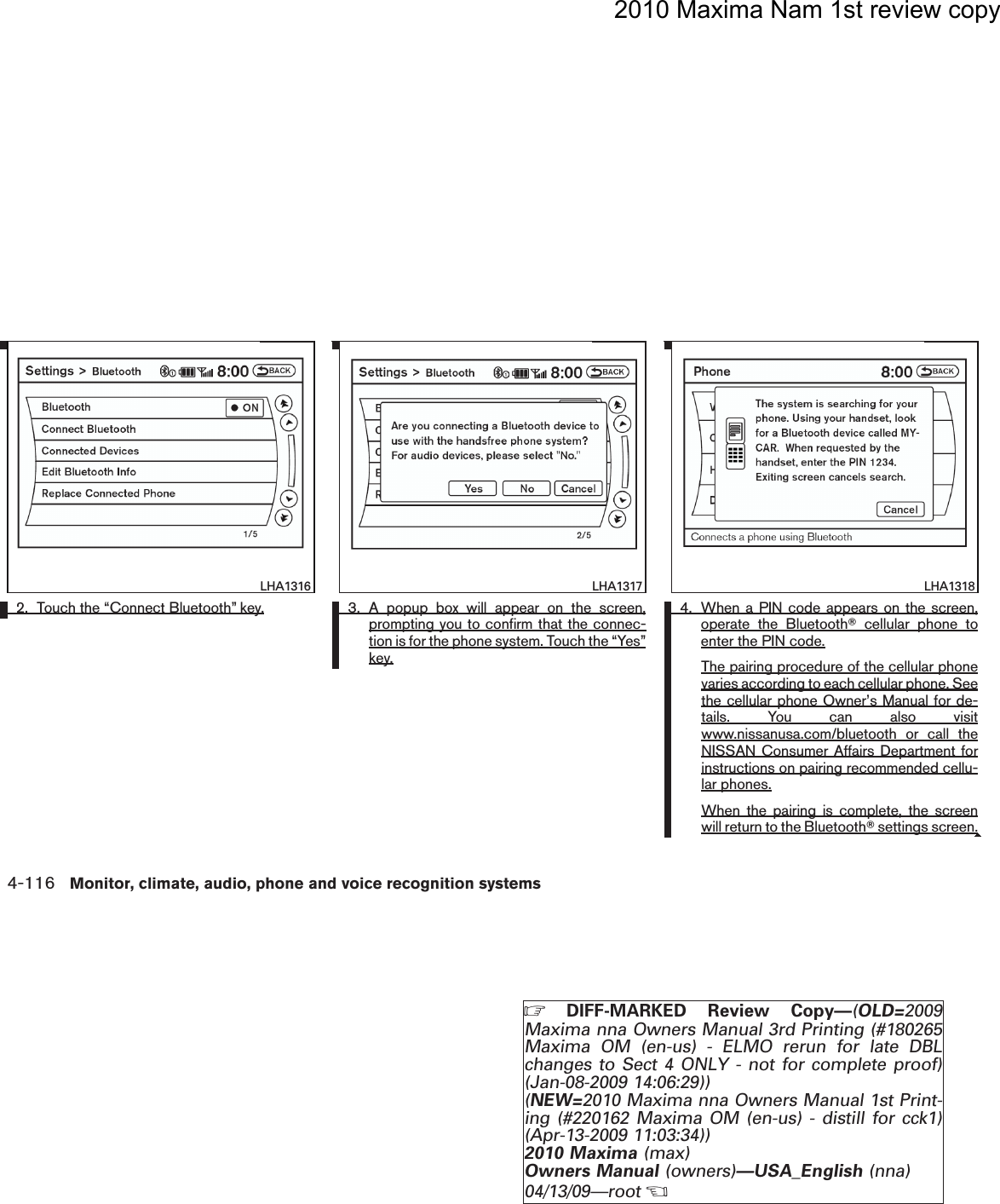 2010 Maxima Nam 1st review copy2. Touch the “Connect Bluetooth” key. 3. A popup box will appear on the screen,prompting you to confirm that the connec-tion is for the phone system. Touch the “Yes”key.4. When a PIN code appears on the screen,operate the BluetoothTcellular phone toenter the PIN code.The pairing procedure of the cellular phonevaries according to each cellular phone. Seethe cellular phone Owner’s Manual for de-tails. You can also visitwww.nissanusa.com/bluetooth or call theNISSAN Consumer Affairs Department forinstructions on pairing recommended cellu-lar phones.When the pairing is complete, the screenwill return to the BluetoothTsettings screen.lha1316LHA1316lha1317LHA1317lha1318LHA13184-116 Monitor, climate, audio, phone and voice recognition systemsZDIFF-MARKED Review Copy—(OLD=2009Maxima nna Owners Manual 3rd Printing (#180265Maxima OM (en-us) - ELMO rerun for late DBLchanges to Sect 4 ONLY - not for complete proof)(Jan-08-2009 14:06:29))(NEW=2010 Maxima nna Owners Manual 1st Print-ing (#220162 Maxima OM (en-us) - distill for cck1)(Apr-13-2009 11:03:34))2010 Maxima (max)Owners Manual (owners)—USA_English (nna)04/13/09—rootXDRAFT-PROOF REVIEW COPY