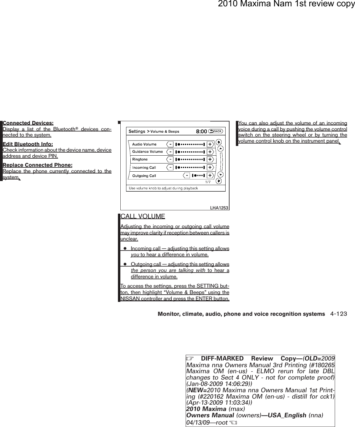 2010 Maxima Nam 1st review copyConnected Devices:Display a list of the BluetoothTdevices con-nected to the system.Edit Bluetooth Info:Check information about the device name, deviceaddress and device PIN.Replace Connected Phone:Replace the phone currently connected to thesystem.CALL VOLUMEAdjusting the incoming or outgoing call volumemay improve clarity if reception between callers isunclear.●Incoming call — adjusting this setting allowsyou to hear a difference in volume.●Outgoing call — adjusting this setting allowsthe person you are talking with to hear adifference in volume.To access the settings, press the SETTING but-ton, then highlight “Volume &amp; Beeps” using theNISSAN controller and press the ENTER button.You can also adjust the volume of an incomingvoice during a call by pushing the volume controlswitch on the steering wheel or by turning thevolume control knob on the instrument panel.LHA1253Monitor, climate, audio, phone and voice recognition systems 4-123ZDIFF-MARKED Review Copy—(OLD=2009Maxima nna Owners Manual 3rd Printing (#180265Maxima OM (en-us) - ELMO rerun for late DBLchanges to Sect 4 ONLY - not for complete proof)(Jan-08-2009 14:06:29))(NEW=2010 Maxima nna Owners Manual 1st Print-ing (#220162 Maxima OM (en-us) - distill for cck1)(Apr-13-2009 11:03:34))2010 Maxima (max)Owners Manual (owners)—USA_English (nna)04/13/09—rootXDRAFT-PROOF REVIEW COPY