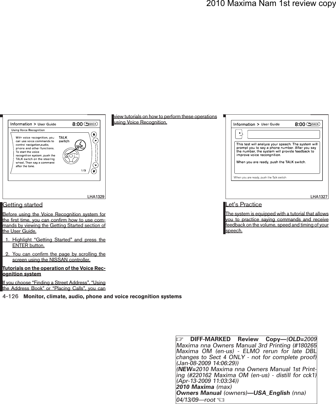 2010 Maxima Nam 1st review copyGetting startedBefore using the Voice Recognition system forthe first time, you can confirm how to use com-mands by viewing the Getting Started section ofthe User Guide.1. Highlight “Getting Started” and press theENTER button.2. You can confirm the page by scrolling thescreen using the NISSAN controller.Tutorials on the operation of the Voice Rec-ognition systemIf you choose “Finding a Street Address”, “Usingthe Address Book” or “Placing Calls”, you canview tutorials on how to perform these operationsusing Voice Recognition.Let’s PracticeThe system is equipped with a tutorial that allowsyou to practice saying commands and receivefeedback on the volume, speed and timing of yourspeech.LHA1329 LHA13274-126 Monitor, climate, audio, phone and voice recognition systemsZDIFF-MARKED Review Copy—(OLD=2009Maxima nna Owners Manual 3rd Printing (#180265Maxima OM (en-us) - ELMO rerun for late DBLchanges to Sect 4 ONLY - not for complete proof)(Jan-08-2009 14:06:29))(NEW=2010 Maxima nna Owners Manual 1st Print-ing (#220162 Maxima OM (en-us) - distill for cck1)(Apr-13-2009 11:03:34))2010 Maxima (max)Owners Manual (owners)—USA_English (nna)04/13/09—rootXDRAFT-PROOF REVIEW COPY