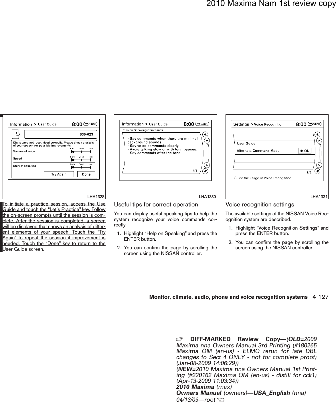 2010 Maxima Nam 1st review copyTo initiate a practice session, access the UseGuide and touch the “Let’s Practice” key. Followthe on-screen prompts until the session is com-plete. After the session is completed, a screenwill be displayed that shows an analysis of differ-ent elements of your speech. Touch the “TryAgain” to repeat the session if improvement isneeded. Touch the “Done” key to return to theUser Guide screen.Useful tips for correct operationYou can display useful speaking tips to help thesystem recognize your voice commands cor-rectly.1. Highlight “Help on Speaking” and press theENTER button.2. You can confirm the page by scrolling thescreen using the NISSAN controller.Voice recognition settingsThe available settings of the NISSAN Voice Rec-ognition system are described.1. Highlight “Voice Recognition Settings” andpress the ENTER button.2. You can confirm the page by scrolling thescreen using the NISSAN controller.LHA1328 LHA1330 LHA1331Monitor, climate, audio, phone and voice recognition systems 4-127ZDIFF-MARKED Review Copy—(OLD=2009Maxima nna Owners Manual 3rd Printing (#180265Maxima OM (en-us) - ELMO rerun for late DBLchanges to Sect 4 ONLY - not for complete proof)(Jan-08-2009 14:06:29))(NEW=2010 Maxima nna Owners Manual 1st Print-ing (#220162 Maxima OM (en-us) - distill for cck1)(Apr-13-2009 11:03:34))2010 Maxima (max)Owners Manual (owners)—USA_English (nna)04/13/09—rootXDRAFT-PROOF REVIEW COPY