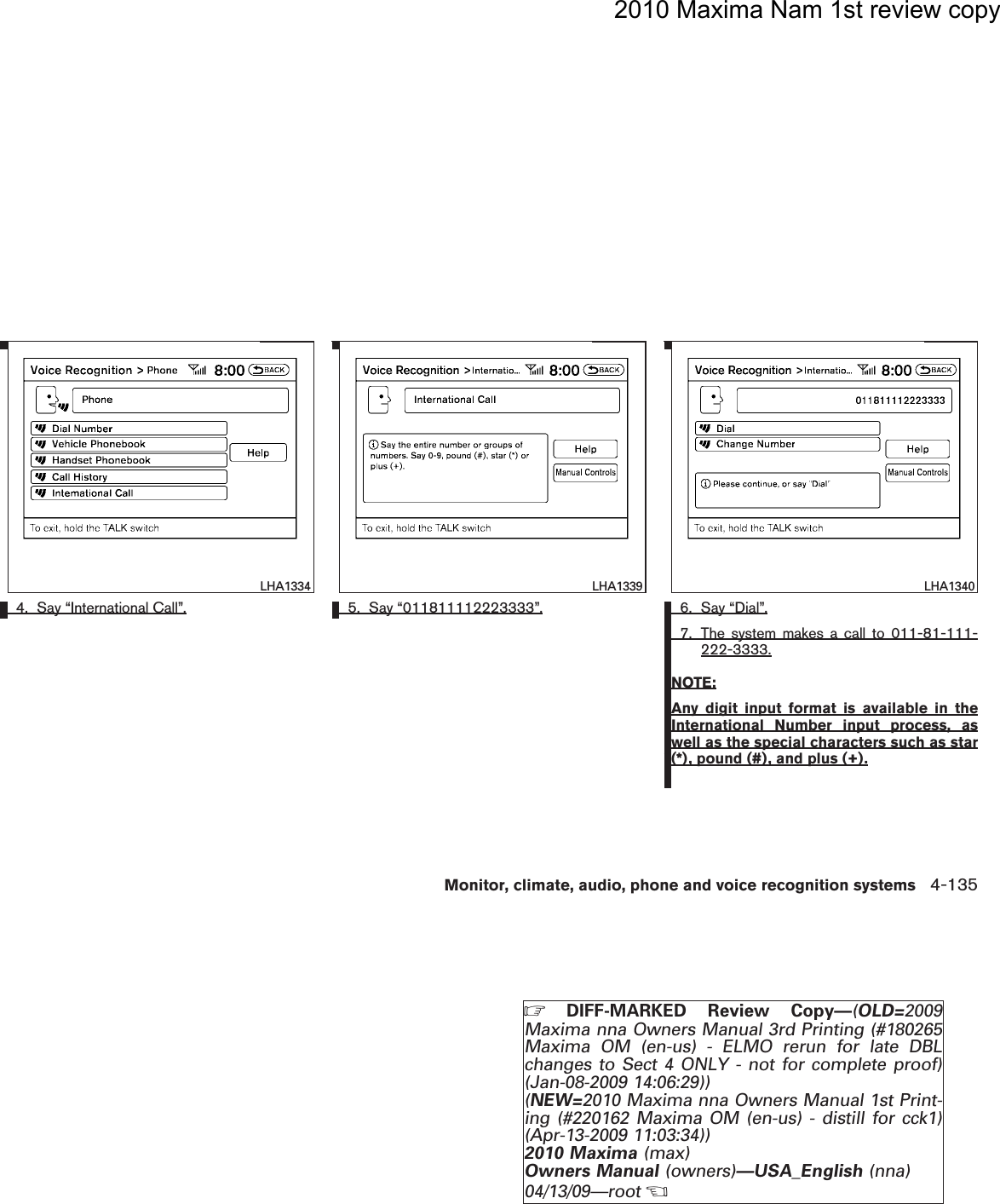 2010 Maxima Nam 1st review copy4. Say “International Call”. 5. Say “011811112223333”. 6. Say “Dial”.7. The system makes a call to 011-81-111-222-3333.NOTE:Any digit input format is available in theInternational Number input process, aswell as the special characters such as star(*), pound (#), and plus (+).LHA1334 LHA1339 LHA1340Monitor, climate, audio, phone and voice recognition systems 4-135ZDIFF-MARKED Review Copy—(OLD=2009Maxima nna Owners Manual 3rd Printing (#180265Maxima OM (en-us) - ELMO rerun for late DBLchanges to Sect 4 ONLY - not for complete proof)(Jan-08-2009 14:06:29))(NEW=2010 Maxima nna Owners Manual 1st Print-ing (#220162 Maxima OM (en-us) - distill for cck1)(Apr-13-2009 11:03:34))2010 Maxima (max)Owners Manual (owners)—USA_English (nna)04/13/09—rootXDRAFT-PROOF REVIEW COPY