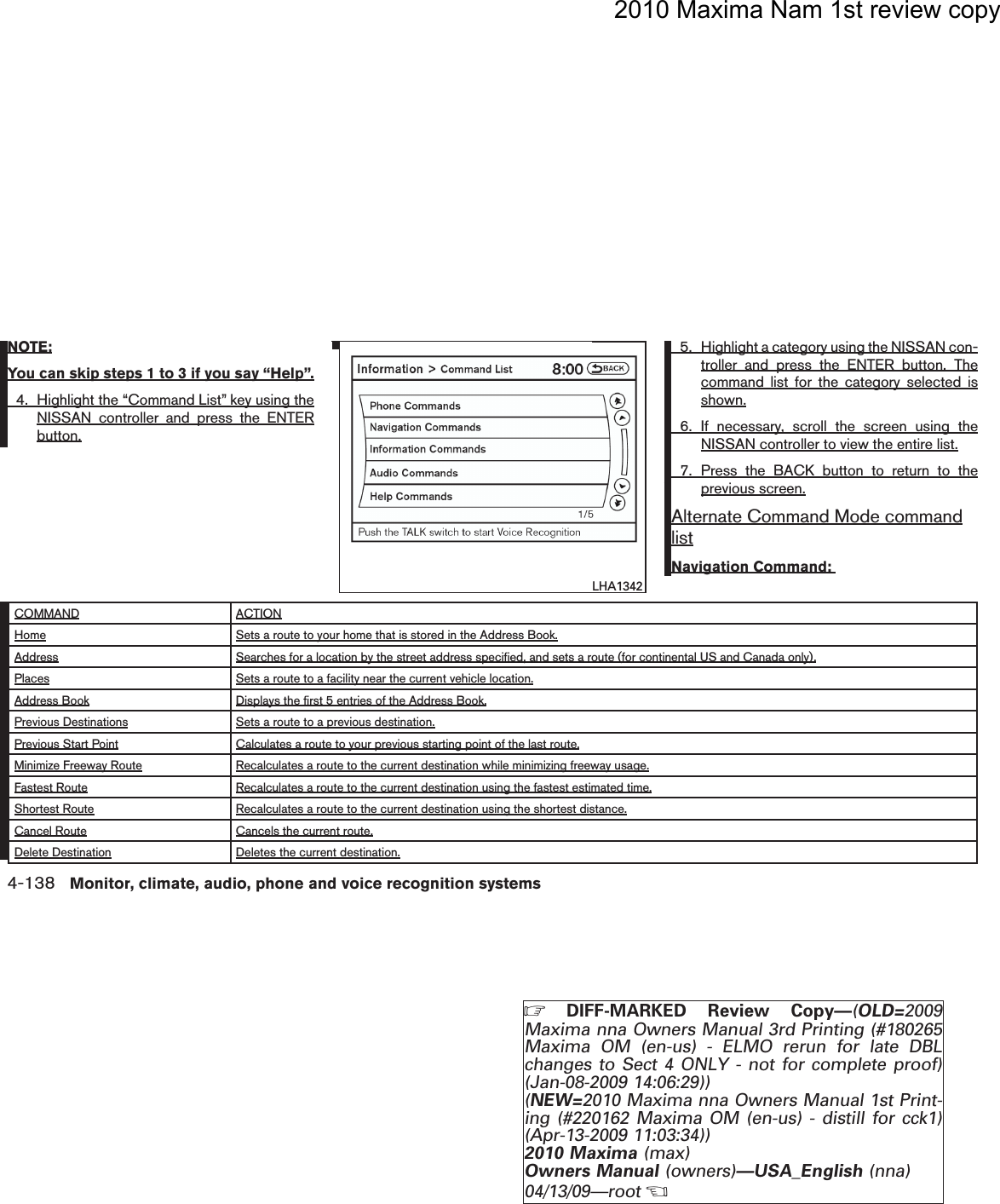 2010 Maxima Nam 1st review copyNOTE:You can skip steps 1 to 3 if you say “Help”.4. Highlight the “Command List” key using theNISSAN controller and press the ENTERbutton.5. Highlight a category using the NISSAN con-troller and press the ENTER button. Thecommand list for the category selected isshown.6. If necessary, scroll the screen using theNISSAN controller to view the entire list.7. Press the BACK button to return to theprevious screen.Alternate Command Mode commandlistNavigation Command:COMMAND ACTIONHome Sets a route to your home that is stored in the Address Book.Address Searches for a location by the street address specified, and sets a route (for continental US and Canada only).Places Sets a route to a facility near the current vehicle location.Address Book Displays the first 5 entries of the Address Book.Previous Destinations Sets a route to a previous destination.Previous Start Point Calculates a route to your previous starting point of the last route.Minimize Freeway Route Recalculates a route to the current destination while minimizing freeway usage.Fastest Route Recalculates a route to the current destination using the fastest estimated time.Shortest Route Recalculates a route to the current destination using the shortest distance.Cancel Route Cancels the current route.Delete Destination Deletes the current destination.lha1342LHA13424-138 Monitor, climate, audio, phone and voice recognition systemsZDIFF-MARKED Review Copy—(OLD=2009Maxima nna Owners Manual 3rd Printing (#180265Maxima OM (en-us) - ELMO rerun for late DBLchanges to Sect 4 ONLY - not for complete proof)(Jan-08-2009 14:06:29))(NEW=2010 Maxima nna Owners Manual 1st Print-ing (#220162 Maxima OM (en-us) - distill for cck1)(Apr-13-2009 11:03:34))2010 Maxima (max)Owners Manual (owners)—USA_English (nna)04/13/09—rootXDRAFT-PROOF REVIEW COPY