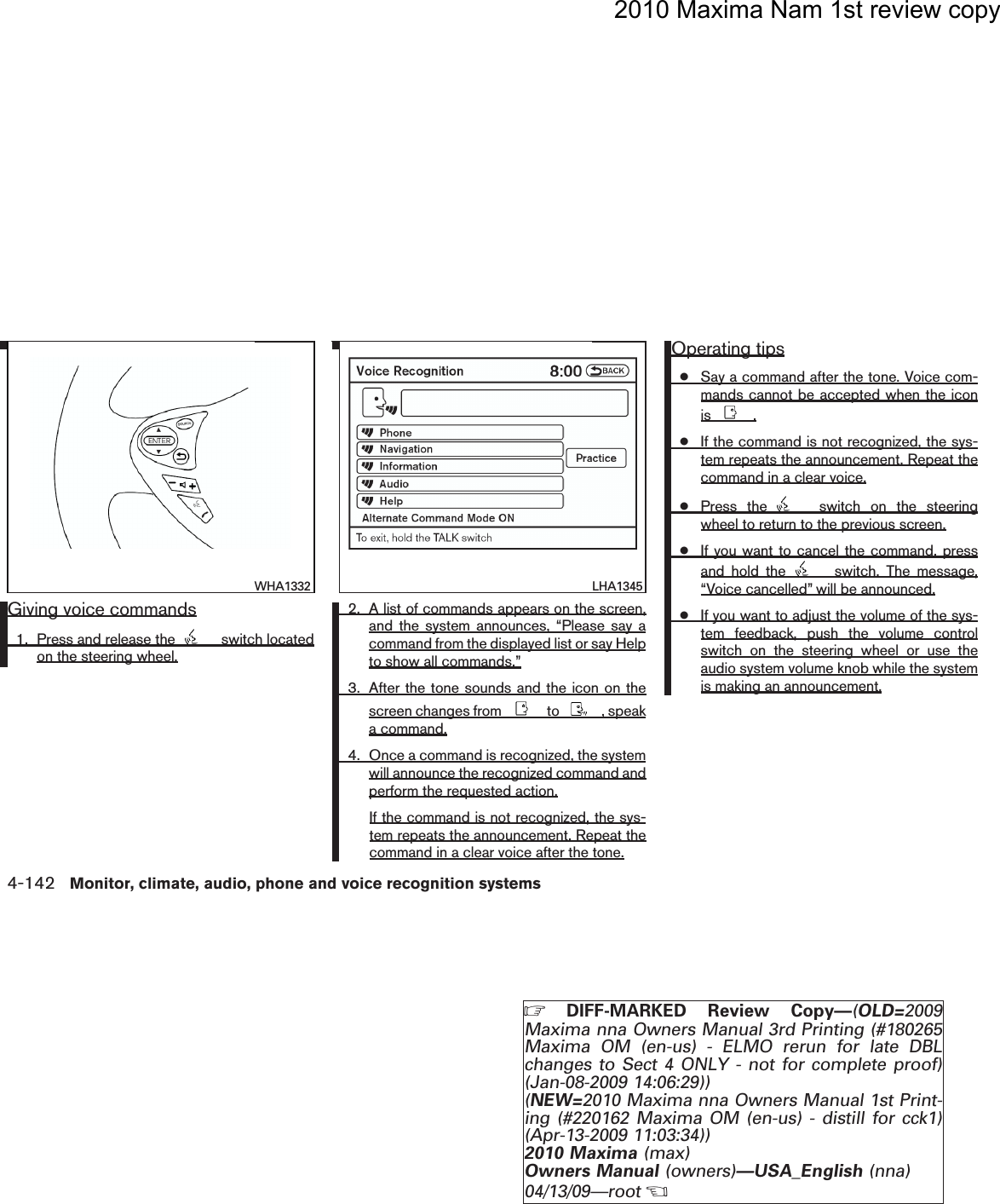 2010 Maxima Nam 1st review copyGiving voice commands1. Press and release the switch locatedon the steering wheel.2. A list of commands appears on the screen,and the system announces, “Please say acommand from the displayed list or say Helpto show all commands.”3. After the tone sounds and the icon on thescreen changes from to , speaka command.4. Once a command is recognized, the systemwill announce the recognized command andperform the requested action.If the command is not recognized, the sys-tem repeats the announcement. Repeat thecommand in a clear voice after the tone.Operating tips●Say a command after the tone. Voice com-mands cannot be accepted when the iconis .●If the command is not recognized, the sys-tem repeats the announcement. Repeat thecommand in a clear voice.●Press the switch on the steeringwheel to return to the previous screen.●If you want to cancel the command, pressand hold the switch. The message,“Voice cancelled” will be announced.●If you want to adjust the volume of the sys-tem feedback, push the volume controlswitch on the steering wheel or use theaudio system volume knob while the systemis making an announcement.wha1332WHA1332lha1345LHA13454-142 Monitor, climate, audio, phone and voice recognition systemsZDIFF-MARKED Review Copy—(OLD=2009Maxima nna Owners Manual 3rd Printing (#180265Maxima OM (en-us) - ELMO rerun for late DBLchanges to Sect 4 ONLY - not for complete proof)(Jan-08-2009 14:06:29))(NEW=2010 Maxima nna Owners Manual 1st Print-ing (#220162 Maxima OM (en-us) - distill for cck1)(Apr-13-2009 11:03:34))2010 Maxima (max)Owners Manual (owners)—USA_English (nna)04/13/09—rootXDRAFT-PROOF REVIEW COPY