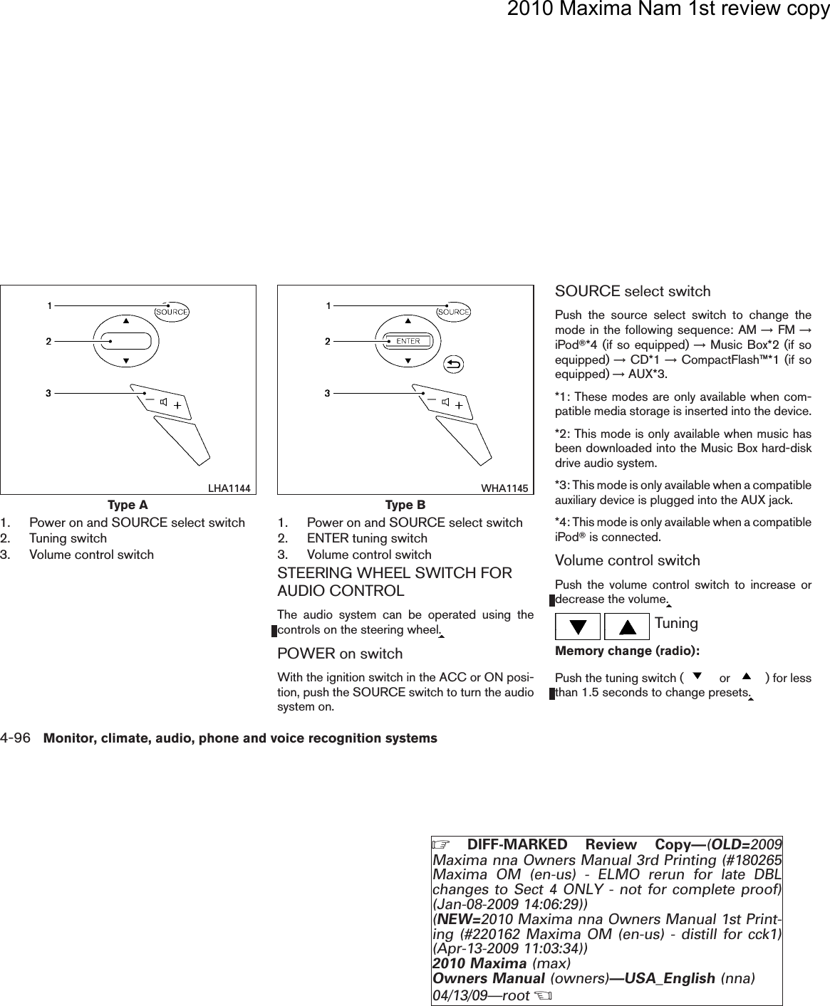 2010 Maxima Nam 1st review copy1. Power on and SOURCE select switch2. Tuning switch3. Volume control switch1. Power on and SOURCE select switch2. ENTER tuning switch3. Volume control switchSTEERING WHEEL SWITCH FORAUDIO CONTROLThe audio system can be operated using thecontrols on the steering wheel.POWER on switchWith the ignition switch in the ACC or ON posi-tion, push the SOURCE switch to turn the audiosystem on.SOURCE select switchPush the source select switch to change themode in the following sequence: AM →FM →iPodT*4 (if so equipped) →Music Box*2 (if soequipped) →CD*1 →CompactFlash™*1 (if soequipped) →AUX*3.*1: These modes are only available when com-patible media storage is inserted into the device.*2: This mode is only available when music hasbeen downloaded into the Music Box hard-diskdrive audio system.*3: This mode is only available when a compatibleauxiliary device is plugged into the AUX jack.*4: This mode is only available when a compatibleiPodTis connected.Volume control switchPush the volume control switch to increase ordecrease the volume.TuningMemory change (radio):Push the tuning switch ( or ) for lessthan 1.5 seconds to change presets.Type ALHA1144Type BWHA11454-96 Monitor, climate, audio, phone and voice recognition systemsZDIFF-MARKED Review Copy—(OLD=2009Maxima nna Owners Manual 3rd Printing (#180265Maxima OM (en-us) - ELMO rerun for late DBLchanges to Sect 4 ONLY - not for complete proof)(Jan-08-2009 14:06:29))(NEW=2010 Maxima nna Owners Manual 1st Print-ing (#220162 Maxima OM (en-us) - distill for cck1)(Apr-13-2009 11:03:34))2010 Maxima (max)Owners Manual (owners)—USA_English (nna)04/13/09—rootXDRAFT-PROOF REVIEW COPY