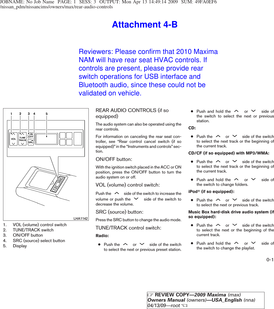 JOBNAME: No Job Name PAGE: 1 SESS: 3 OUTPUT: Mon Apr 13 14:49:14 2009 SUM: 49FA0EF6/nissan_pdm/nissancims/owners/max/rear-audio-controls1. VOL (volume) control switch2. TUNE/TRACK switch3. ON/OFF button4. SRC (source) select button5. DisplayREAR AUDIO CONTROLS (if soequipped)The audio system can also be operated using therear controls.For information on canceling the rear seat con-troller, see “Rear control cancel switch (if soequipped)”in the “Instruments and controls”sec-tion.ON/OFF button:With the ignition switch placed in the ACC or ONposition, press the ON/OFF button to turn theaudio system on or off.VOL (volume) control switch:Push the side of the switch to increase thevolume or push the side of the switch todecrease the volume.SRC (source) button:Press the SRC button to change the audio mode.TUNE/TRACK control switch:Radio:●Push the or side of the switchto select the next or previous preset station.●Push and hold the or side ofthe switch to select the next or previousstation.CD:●Push the or side of the switchto select the next track or the beginning ofthe current track.CD/CF (if so equipped) with MP3/WMA:●Push the or side of the switchto select the next track or the beginning ofthe current track.●Push and hold the or side ofthe switch to change folders.iPodT(if so equipped):●Push the or side of the switchto select the next or previous track.Music Box hard-disk drive audio system (ifso equipped):●Push the or side of the switchto select the next or the beginning of thecurrent track.●Push and hold the or side ofthe switch to change the playlist.LHA11420-1ZREVIEW COPY—2009 Maxima (max)Owners Manual (owners)—USA_English (nna)04/13/09—rootXReviewers: Please confirm that 2010 Maxima NAM will have rear seat HVAC controls. If controls are present, please provide rear switch operations for USB interface and Bluetooth audio, since these could not be validated on vehicle.Attachment 4-B