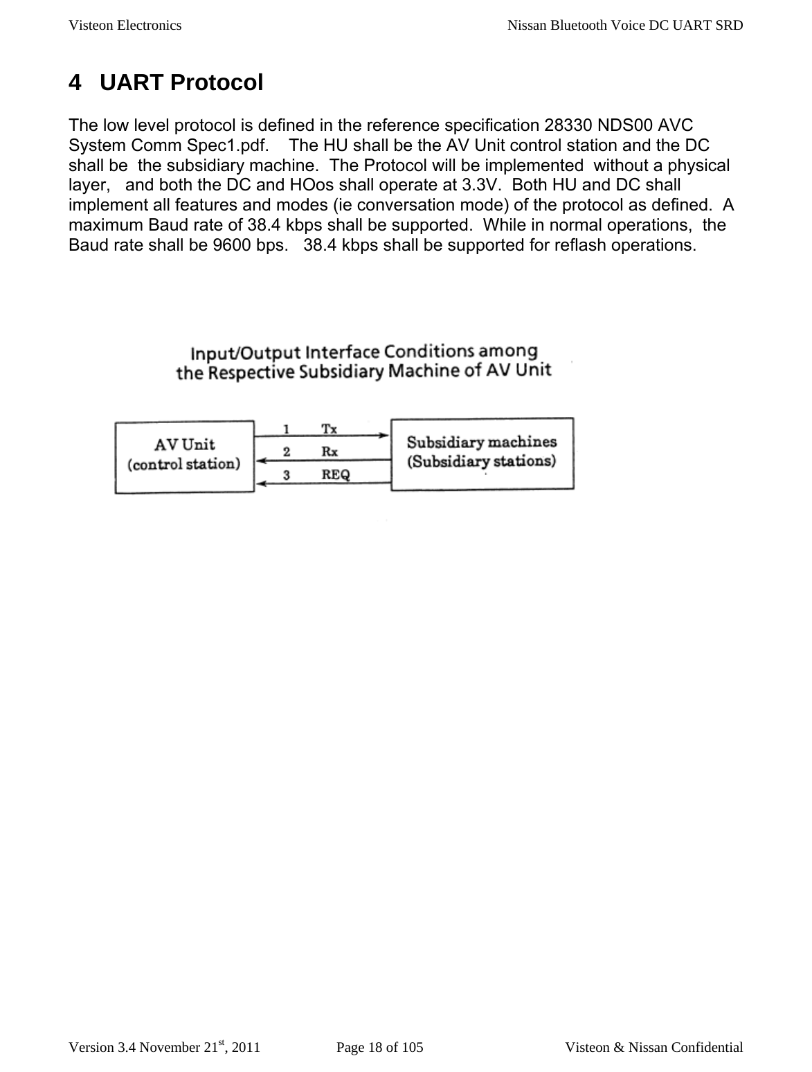 Visteon Electronics    Nissan Bluetooth Voice DC UART SRD  Version 3.4 November 21st, 2011  Page 18 of 105  Visteon &amp; Nissan Confidential 4 UART Protocol The low level protocol is defined in the reference specification 28330 NDS00 AVC System Comm Spec1.pdf.    The HU shall be the AV Unit control station and the DC shall be  the subsidiary machine.  The Protocol will be implemented  without a physical layer,   and both the DC and HOos shall operate at 3.3V.  Both HU and DC shall implement all features and modes (ie conversation mode) of the protocol as defined.  A maximum Baud rate of 38.4 kbps shall be supported.  While in normal operations,  the Baud rate shall be 9600 bps.   38.4 kbps shall be supported for reflash operations.        