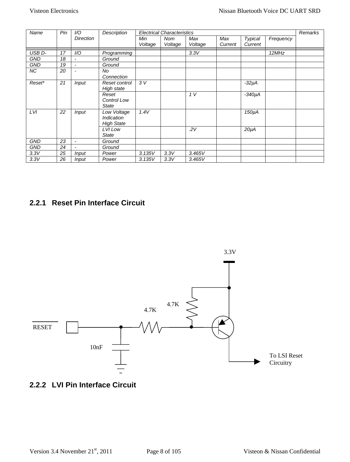Visteon Electronics    Nissan Bluetooth Voice DC UART SRD  Version 3.4 November 21st, 2011  Page 8 of 105  Visteon &amp; Nissan Confidential Electrical Characteristics Name Pin I/O Direction  Description  Min Voltage  Nom Voltage  Max Voltage  Max Current  Typical Current  Frequency  Remarks                      USB D-  17  I/O  Programming      3.3V      12MHz   GND 18 -  Ground              GND 19 -  Ground              NC 20 -  No Connection           Reset control High state  3 V        -32µA     Reset* 21 Input Reset Control Low State   1 V  -340µA    Low Voltage Indication High State 1.4V       150µA    LVI 22 Input LVI Low State    .2V  20µA    GND 23 -  Ground              GND 24 -  Ground              3.3V 25 Input Power  3.135V 3.3V 3.465V        3.3V 26 Input Power  3.135V 3.3V 3.465V            2.2.1  Reset Pin Interface Circuit       2.2.2  LVI Pin Interface Circuit  3.3V RESET 4.7K 4.7K 10nF To LSI Reset Circuitry 