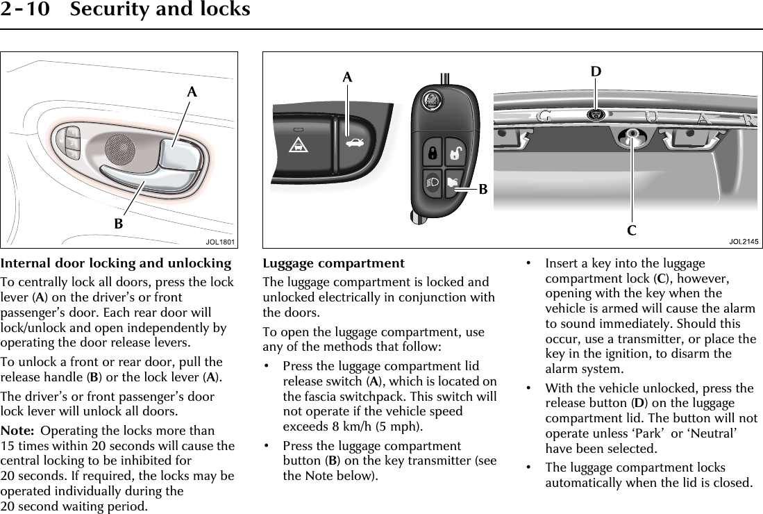 2-10 Security and locksInternal door locking and unlockingTo centrally lock all doors, press the lock lever (A) on the driver’s or front passenger’s door. Each rear door will lock/unlock and open independently by operating the door release levers.To unlock a front or rear door, pull the release handle (B) or the lock lever (A).The driver’s or front passenger’s door lock lever will unlock all doors.Note: Operating the locks more than 15 times within 20 seconds will cause the central locking to be inhibited for 20 seconds. If required, the locks may be operated individually during the 20 second waiting period.Luggage compartmentThe luggage compartment is locked and unlocked electrically in conjunction with the doors.To open the luggage compartment, use any of the methods that follow:• Press the luggage compartment lid release switch (A), which is located on the fascia switchpack. This switch will not operate if the vehicle speed exceeds 8 km/h (5 mph).• Press the luggage compartment button (B) on the key transmitter (see the Note below).• Insert a key into the luggage compartment lock (C), however, opening with the key when the vehicle is armed will cause the alarm to sound immediately. Should this occur, use a transmitter, or place the key in the ignition, to disarm the alarm system.• With the vehicle unlocked, press the release button (D) on the luggage compartment lid. The button will not operate unless ‘Park’ or ‘Neutral’ have been selected.• The luggage compartment locks automatically when the lid is closed.
