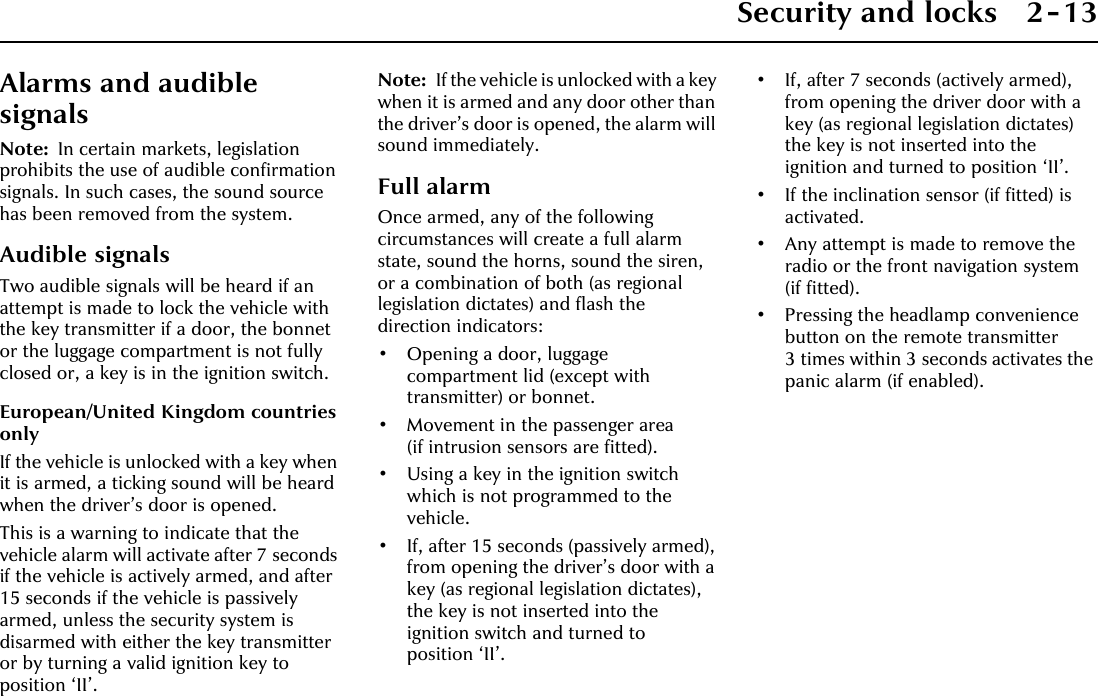 Security and locks 2-13Alarms and audible signalsNote: In certain markets, legislation prohibits the use of audible confirmation signals. In such cases, the sound source has been removed from the system.Audible signalsTwo audible signals will be heard if an attempt is made to lock the vehicle with the key transmitter if a door, the bonnet or the luggage compartment is not fully closed or, a key is in the ignition switch.European/United Kingdom countries onlyIf the vehicle is unlocked with a key when it is armed, a ticking sound will be heard when the driver’s door is opened.This is a warning to indicate that the vehicle alarm will activate after 7 seconds if the vehicle is actively armed, and after 15 seconds if the vehicle is passively armed, unless the security system is disarmed with either the key transmitter or by turning a valid ignition key to position ‘II’.Note: If the vehicle is unlocked with a key when it is armed and any door other than the driver’s door is opened, the alarm will sound immediately.Full alarmOnce armed, any of the following circumstances will create a full alarm state, sound the horns, sound the siren, or a combination of both (as regional legislation dictates) and flash the direction indicators:• Opening a door, luggage compartment lid (except with transmitter) or bonnet.• Movement in the passenger area (if intrusion sensors are fitted).• Using a key in the ignition switch which is not programmed to the vehicle.• If, after 15 seconds (passively armed), from opening the driver’s door with a key (as regional legislation dictates), the key is not inserted into the ignition switch and turned to position ‘II’.• If, after 7 seconds (actively armed), from opening the driver door with a key (as regional legislation dictates) the key is not inserted into the ignition and turned to position ‘II’.• If the inclination sensor (if fitted) is activated.• Any attempt is made to remove the radio or the front navigation system (if fitted).• Pressing the headlamp convenience button on the remote transmitter 3 times within 3 seconds activates the panic alarm (if enabled).