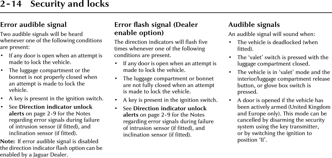 2-14 Security and locksError audible signalTwo audible signals will be heard whenever one of the following conditions are present:• If any door is open when an attempt is made to lock the vehicle.• The luggage compartment or the bonnet is not properly closed when an attempt is made to lock the vehicle.• A key is present in the ignition switch.• See Direction indicator unlock alerts on page 2-9 for the Notes regarding error signals during failure of intrusion sensor (if fitted), and inclination sensor (if fitted).Note: If error audible signal is disabled the direction indicator flash option can be enabled by a Jaguar Dealer.Error flash signal (Dealer enable option)The direction indicators will flash five times whenever one of the following conditions are present.• If any door is open when an attempt is made to lock the vehicle.• The luggage compartment or bonnet are not fully closed when an attempt is made to lock the vehicle.• A key is present in the ignition switch.•See Direction indicator unlock alerts on page 2-9 for the Notes regarding error signals during failure of intrusion sensor (if fitted), and inclination sensor (if fitted).Audible signalsAn audible signal will sound when:• The vehicle is deadlocked (when fitted).• The ‘valet’ switch is pressed with the luggage compartment closed.• The vehicle is in ‘valet’ mode and the interior/luggage compartment release button, or glove box switch is pressed.• A door is opened if the vehicle has been actively armed (United Kingdom and Europe only). This mode can be cancelled by disarming the security system using the key transmitter, or by switching the ignition to position ‘II’.