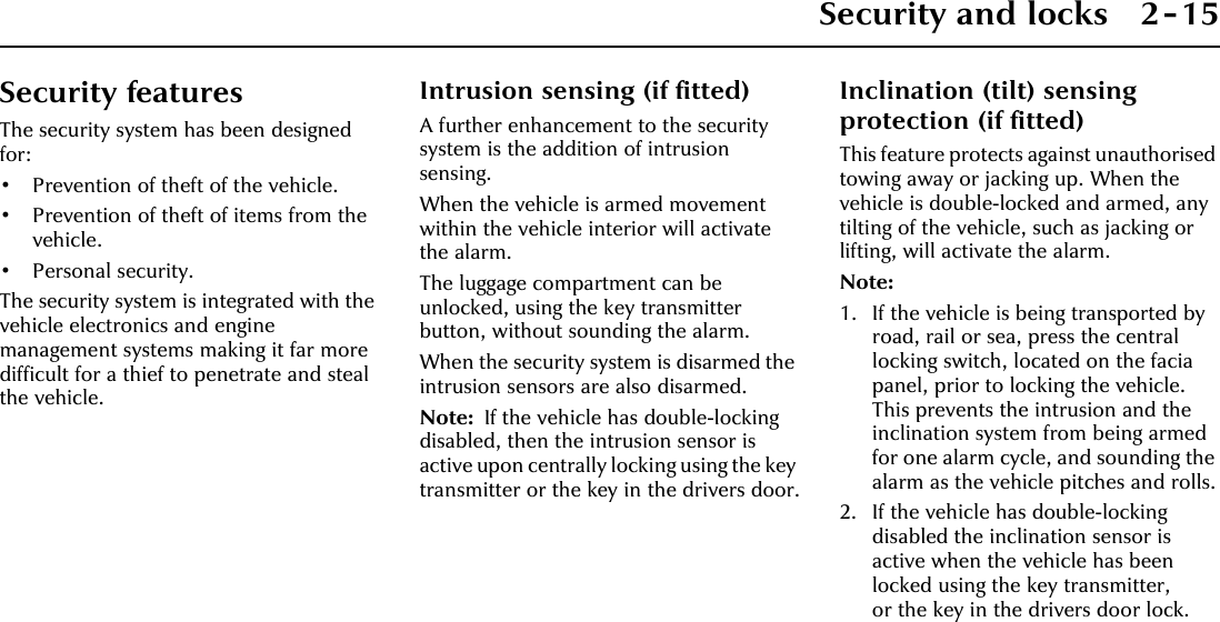 Security and locks 2-15Security featuresThe security system has been designed for:• Prevention of theft of the vehicle.• Prevention of theft of items from the vehicle.•Personal security.The security system is integrated with the vehicle electronics and engine management systems making it far more difficult for a thief to penetrate and steal the vehicle.Intrusion sensing (if fitted)A further enhancement to the security system is the addition of intrusion sensing.When the vehicle is armed movement within the vehicle interior will activate the alarm.The luggage compartment can be unlocked, using the key transmitter button, without sounding the alarm.When the security system is disarmed the intrusion sensors are also disarmed.Note: If the vehicle has double-locking disabled, then the intrusion sensor is active upon centrally locking using the key transmitter or the key in the drivers door.Inclination (tilt) sensing protection (if fitted)This feature protects against unauthorised towing away or jacking up. When the vehicle is double-locked and armed, any tilting of the vehicle, such as jacking or lifting, will activate the alarm.Note:1. If the vehicle is being transported by road, rail or sea, press the central locking switch, located on the facia panel, prior to locking the vehicle. This prevents the intrusion and the inclination system from being armed for one alarm cycle, and sounding the alarm as the vehicle pitches and rolls.2. If the vehicle has double-locking disabled the inclination sensor is active when the vehicle has been locked using the key transmitter, or the key in the drivers door lock.