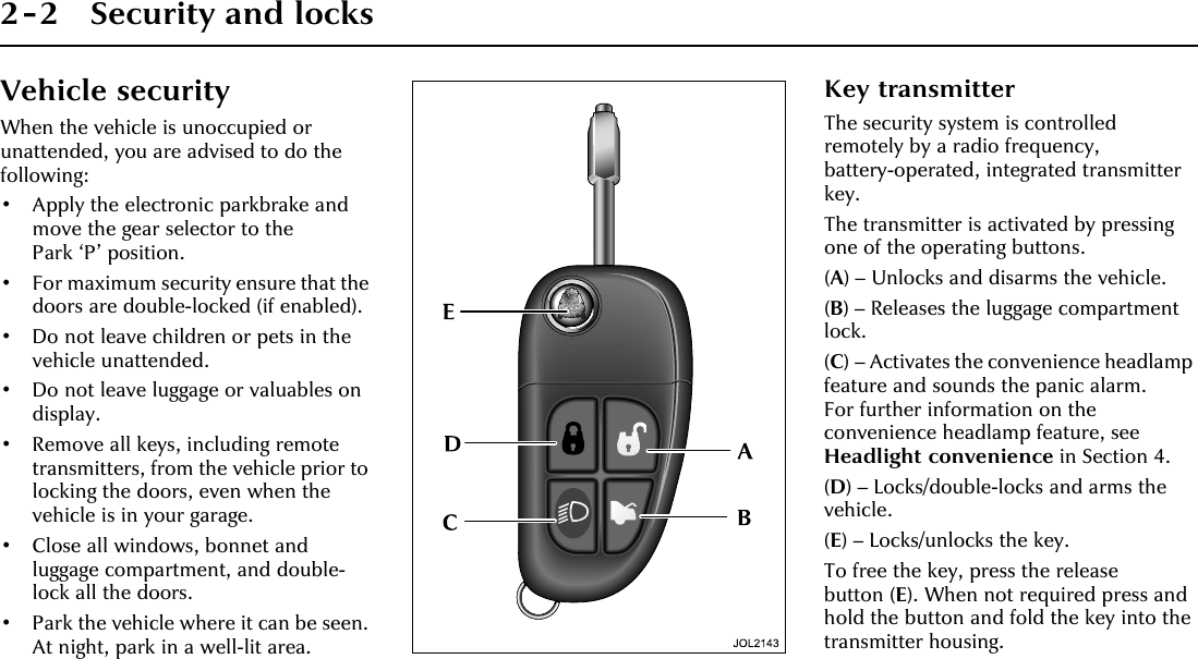 2-2 Security and locksVehicle securityWhen the vehicle is unoccupied or unattended, you are advised to do the following:• Apply the electronic parkbrake and move the gear selector to the Park ‘P’ position.• For maximum security ensure that the doors are double-locked (if enabled).• Do not leave children or pets in the vehicle unattended.• Do not leave luggage or valuables on display.• Remove all keys, including remote transmitters, from the vehicle prior to locking the doors, even when the vehicle is in your garage.• Close all windows, bonnet and luggage compartment, and double-lock all the doors.• Park the vehicle where it can be seen. At night, park in a well-lit area.Key transmitterThe security system is controlled remotely by a radio frequency, battery-operated, integrated transmitter key.The transmitter is activated by pressing one of the operating buttons.(A) – Unlocks and disarms the vehicle.(B) – Releases the luggage compartment lock.(C) – Activates the convenience headlamp feature and sounds the panic alarm. For further information on the convenience headlamp feature, see Headlight convenience in Section 4.(D) – Locks/double-locks and arms the vehicle.(E) – Locks/unlocks the key.To free the key, press the release button (E). When not required press and hold the button and fold the key into the transmitter housing.