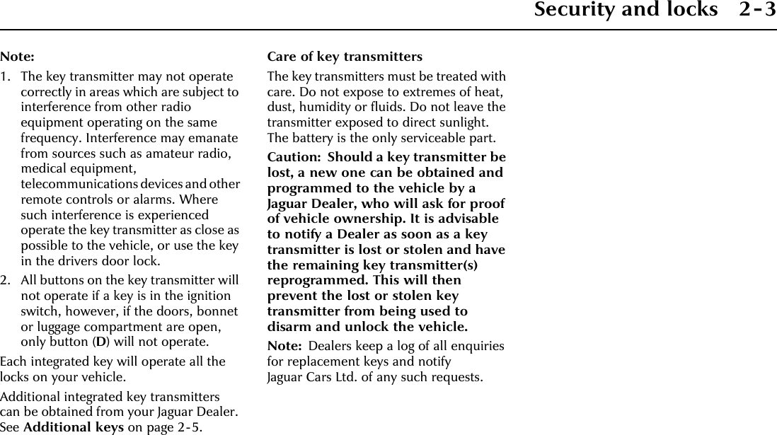 Security and locks 2-3Note:1. The key transmitter may not operate correctly in areas which are subject to interference from other radio equipment operating on the same frequency. Interference may emanate from sources such as amateur radio, medical equipment, telecommunications devices and other remote controls or alarms. Where such interference is experienced operate the key transmitter as close as possible to the vehicle, or use the key in the drivers door lock.2. All buttons on the key transmitter will not operate if a key is in the ignition switch, however, if the doors, bonnet or luggage compartment are open, only button (D) will not operate.Each integrated key will operate all the locks on your vehicle.Additional integrated key transmitters can be obtained from your Jaguar Dealer. See Additional keys on page 2-5.Care of key transmittersThe key transmitters must be treated with care. Do not expose to extremes of heat, dust, humidity or fluids. Do not leave the transmitter exposed to direct sunlight. The battery is the only serviceable part.Caution: Should a key transmitter be lost, a new one can be obtained and programmed to the vehicle by a Jaguar Dealer, who will ask for proof of vehicle ownership. It is advisable to notify a Dealer as soon as a key transmitter is lost or stolen and have the remaining key transmitter(s) reprogrammed. This will then prevent the lost or stolen key transmitter from being used to disarm and unlock the vehicle.Note: Dealers keep a log of all enquiries for replacement keys and notify Jaguar Cars Ltd. of any such requests.