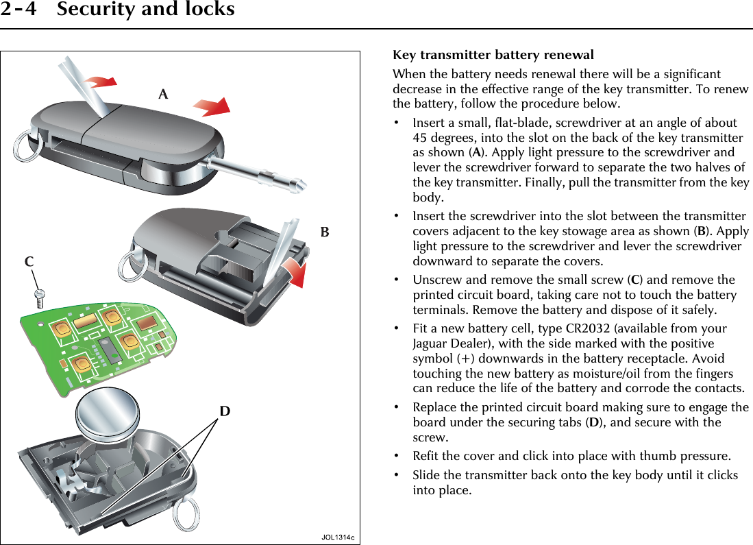 2-4 Security and locksKey transmitter battery renewalWhen the battery needs renewal there will be a significant decrease in the effective range of the key transmitter. To renew the battery, follow the procedure below.• Insert a small, flat-blade, screwdriver at an angle of about 45 degrees, into the slot on the back of the key transmitter as shown (A). Apply light pressure to the screwdriver and lever the screwdriver forward to separate the two halves of the key transmitter. Finally, pull the transmitter from the key body.• Insert the screwdriver into the slot between the transmitter covers adjacent to the key stowage area as shown (B). Apply light pressure to the screwdriver and lever the screwdriver downward to separate the covers.• Unscrew and remove the small screw (C) and remove the printed circuit board, taking care not to touch the battery terminals. Remove the battery and dispose of it safely.• Fit a new battery cell, type CR2032 (available from your Jaguar Dealer), with the side marked with the positive symbol (+) downwards in the battery receptacle. Avoid touching the new battery as moisture/oil from the fingers can reduce the life of the battery and corrode the contacts.• Replace the printed circuit board making sure to engage the board under the securing tabs (D), and secure with the screw.• Refit the cover and click into place with thumb pressure.• Slide the transmitter back onto the key body until it clicks into place.