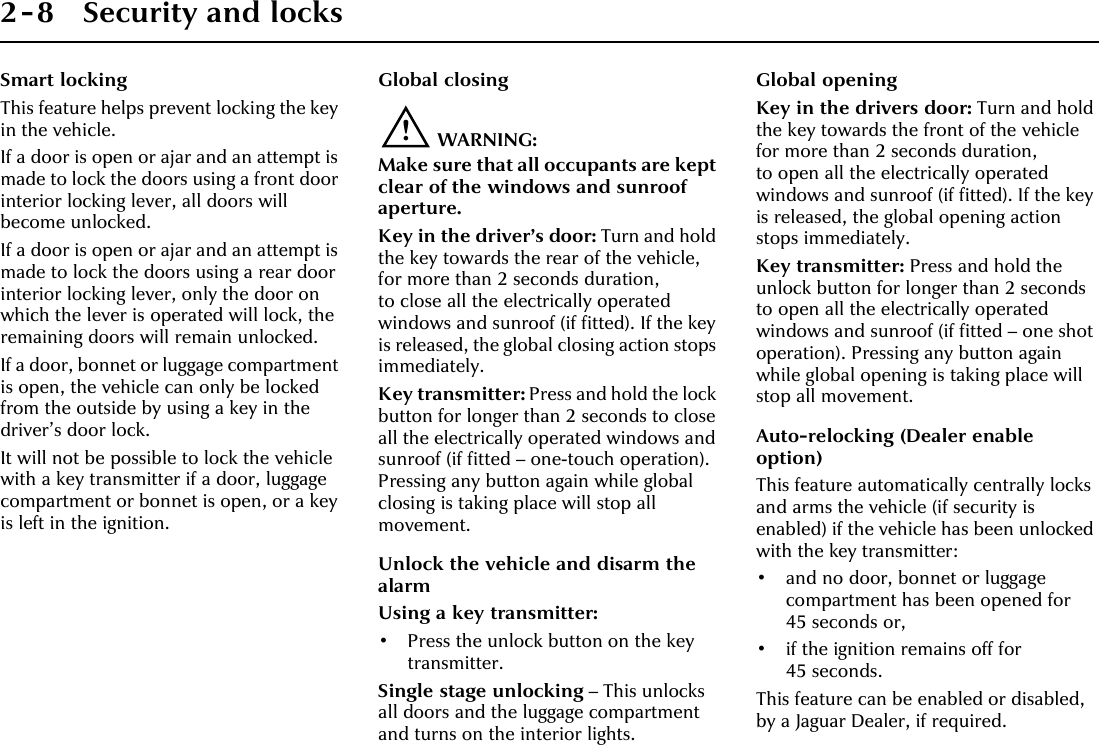 2-8 Security and locksSmart lockingThis feature helps prevent locking the key in the vehicle.If a door is open or ajar and an attempt is made to lock the doors using a front door interior locking lever, all doors will become unlocked.If a door is open or ajar and an attempt is made to lock the doors using a rear door interior locking lever, only the door on which the lever is operated will lock, the remaining doors will remain unlocked.If a door, bonnet or luggage compartment is open, the vehicle can only be locked from the outside by using a key in the driver’s door lock.It will not be possible to lock the vehicle with a key transmitter if a door, luggage compartment or bonnet is open, or a key is left in the ignition.Global closing!WARNING:Make sure that all occupants are kept clear of the windows and sunroof aperture.Key in the driver’s door: Turn and hold the key towards the rear of the vehicle, for more than 2 seconds duration, to close all the electrically operated windows and sunroof (if fitted). If the key is released, the global closing action stops immediately.Key transmitter: Press and hold the lock button for longer than 2 seconds to close all the electrically operated windows and sunroof (if fitted – one-touch operation). Pressing any button again while global closing is taking place will stop all movement.Unlock the vehicle and disarm the alarmUsing a key transmitter:• Press the unlock button on the key transmitter.Single stage unlocking – This unlocks all doors and the luggage compartment and turns on the interior lights.Global openingKey in the drivers door: Turn and hold the key towards the front of the vehicle for more than 2 seconds duration, to open all the electrically operated windows and sunroof (if fitted). If the key is released, the global opening action stops immediately.Key transmitter: Press and hold the unlock button for longer than 2 seconds to open all the electrically operated windows and sunroof (if fitted – one shot operation). Pressing any button again while global opening is taking place will stop all movement.Auto-relocking (Dealer enable option)This feature automatically centrally locks and arms the vehicle (if security is enabled) if the vehicle has been unlocked with the key transmitter:• and no door, bonnet or luggage compartment has been opened for 45 seconds or,• if the ignition remains off for 45 seconds.This feature can be enabled or disabled, by a Jaguar Dealer, if required.