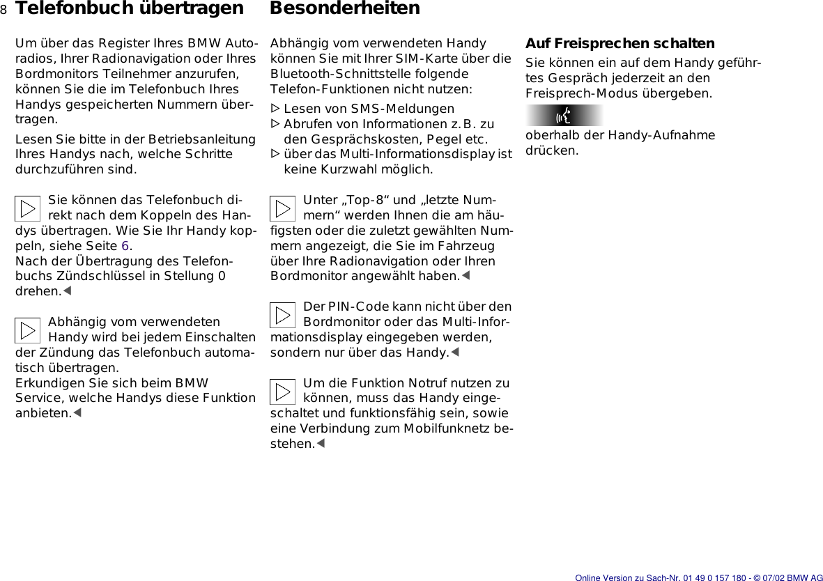 8nTelefonbuch übertragen BesonderheitenUm über das Register Ihres BMW Auto-radios, Ihrer Radionavigation oder Ihres Bordmonitors Teilnehmer anzurufen, können Sie die im Telefonbuch Ihres Handys gespeicherten Nummern über-tragen.Lesen Sie bitte in der Betriebsanleitung Ihres Handys nach, welche Schritte durchzuführen sind.Sie können das Telefonbuch di-rekt nach dem Koppeln des Han-dys übertragen. Wie Sie Ihr Handy kop-peln, siehe Seite 6. Nach der Übertragung des Telefon-buchs Zündschlüssel in Stellung 0 drehen.&lt;Abhängig vom verwendeten Handy wird bei jedem Einschalten der Zündung das Telefonbuch automa-tisch übertragen.Erkundigen Sie sich beim BMW Service, welche Handys diese Funktion anbieten.&lt;Abhängig vom verwendeten Handy können Sie mit Ihrer SIM-Karte über die Bluetooth-Schnittstelle folgende Telefon-Funktionen nicht nutzen:&gt;Lesen von SMS-Meldungen&gt;Abrufen von Informationen z.B. zu den Gesprächskosten, Pegel etc.&gt;über das Multi-Informationsdisplay ist keine Kurzwahl möglich.Unter „Top-8“ und „letzte Num-mern“ werden Ihnen die am häu-figsten oder die zuletzt gewählten Num-mern angezeigt, die Sie im Fahrzeug über Ihre Radionavigation oder Ihren Bordmonitor angewählt haben.&lt;Der PIN-Code kann nicht über den Bordmonitor oder das Multi-Infor-mationsdisplay eingegeben werden, sondern nur über das Handy.&lt;Um die Funktion Notruf nutzen zu können, muss das Handy einge-schaltet und funktionsfähig sein, sowie eine Verbindung zum Mobilfunknetz be-stehen.&lt;Auf Freisprechen schaltenSie können ein auf dem Handy geführ-tes Gespräch jederzeit an den Freisprech-Modus übergeben.oberhalb der Handy-Aufnahme drücken.Online Version zu Sach-Nr. 01 49 0 157 180 - © 07/02 BMW AG