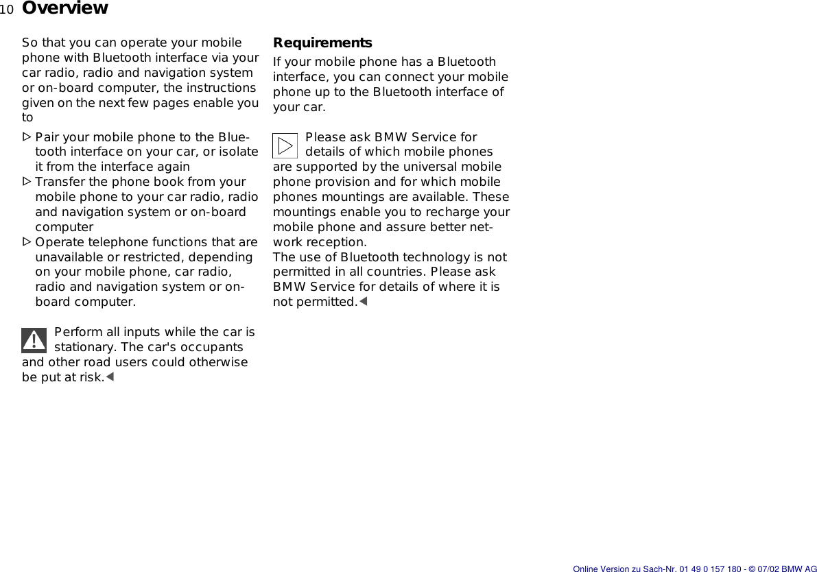 10nOverviewSo that you can operate your mobile phone with Bluetooth interface via your car radio, radio and navigation system or on-board computer, the instructions given on the next few pages enable you to&gt;Pair your mobile phone to the Blue-tooth interface on your car, or isolate it from the interface again&gt;Transfer the phone book from your mobile phone to your car radio, radio and navigation system or on-board computer&gt;Operate telephone functions that are unavailable or restricted, depending on your mobile phone, car radio, radio and navigation system or on-board computer.Perform all inputs while the car is stationary. The car&apos;s occupants and other road users could otherwise be put at risk.&lt;RequirementsIf your mobile phone has a Bluetooth interface, you can connect your mobile phone up to the Bluetooth interface of your car.Please ask BMW Service for details of which mobile phones are supported by the universal mobile phone provision and for which mobile phones mountings are available. These mountings enable you to recharge your mobile phone and assure better net-work reception.The use of Bluetooth technology is not permitted in all countries. Please ask BMW Service for details of where it is not permitted.&lt;Online Version zu Sach-Nr. 01 49 0 157 180 - © 07/02 BMW AG