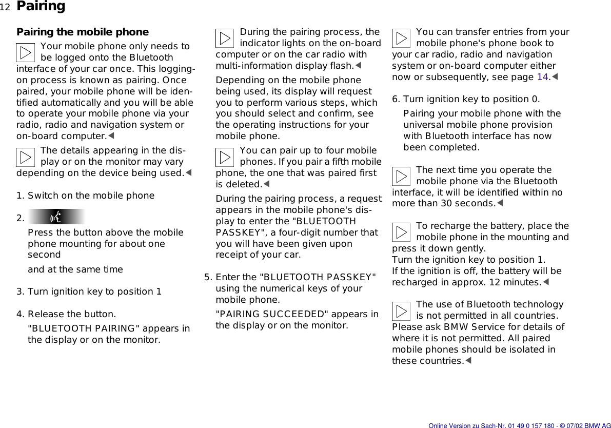 12nPairingPairing the mobile phoneYour mobile phone only needs to be logged onto the Bluetooth interface of your car once. This logging-on process is known as pairing. Once paired, your mobile phone will be iden-tified automatically and you will be able to operate your mobile phone via your radio, radio and navigation system or on-board computer.&lt;The details appearing in the dis-play or on the monitor may vary depending on the device being used.&lt;1. Switch on the mobile phone2. Press the button above the mobile phone mounting for about one secondand at the same time3. Turn ignition key to position 14. Release the button.&quot;BLUETOOTH PAIRING&quot; appears in the display or on the monitor.During the pairing process, the indicator lights on the on-board computer or on the car radio with multi-information display flash.&lt;Depending on the mobile phone being used, its display will request you to perform various steps, which you should select and confirm, see the operating instructions for your mobile phone.You can pair up to four mobile phones. If you pair a fifth mobile phone, the one that was paired first is deleted.&lt;During the pairing process, a request appears in the mobile phone&apos;s dis-play to enter the &quot;BLUETOOTH PASSKEY&quot;, a four-digit number that you will have been given upon receipt of your car.5. Enter the &quot;BLUETOOTH PASSKEY&quot; using the numerical keys of your mobile phone.&quot;PAIRING SUCCEEDED&quot; appears in the display or on the monitor.You can transfer entries from your mobile phone&apos;s phone book to your car radio, radio and navigation system or on-board computer either now or subsequently, see page 14.&lt;6. Turn ignition key to position 0.Pairing your mobile phone with the universal mobile phone provision with Bluetooth interface has now been completed.The next time you operate the mobile phone via the Bluetooth interface, it will be identified within no more than 30 seconds.&lt;To recharge the battery, place the mobile phone in the mounting and press it down gently. Turn the ignition key to position 1.If the ignition is off, the battery will be recharged in approx. 12 minutes.&lt;The use of Bluetooth technology is not permitted in all countries. Please ask BMW Service for details of where it is not permitted. All paired mobile phones should be isolated in these countries.&lt;Online Version zu Sach-Nr. 01 49 0 157 180 - © 07/02 BMW AG