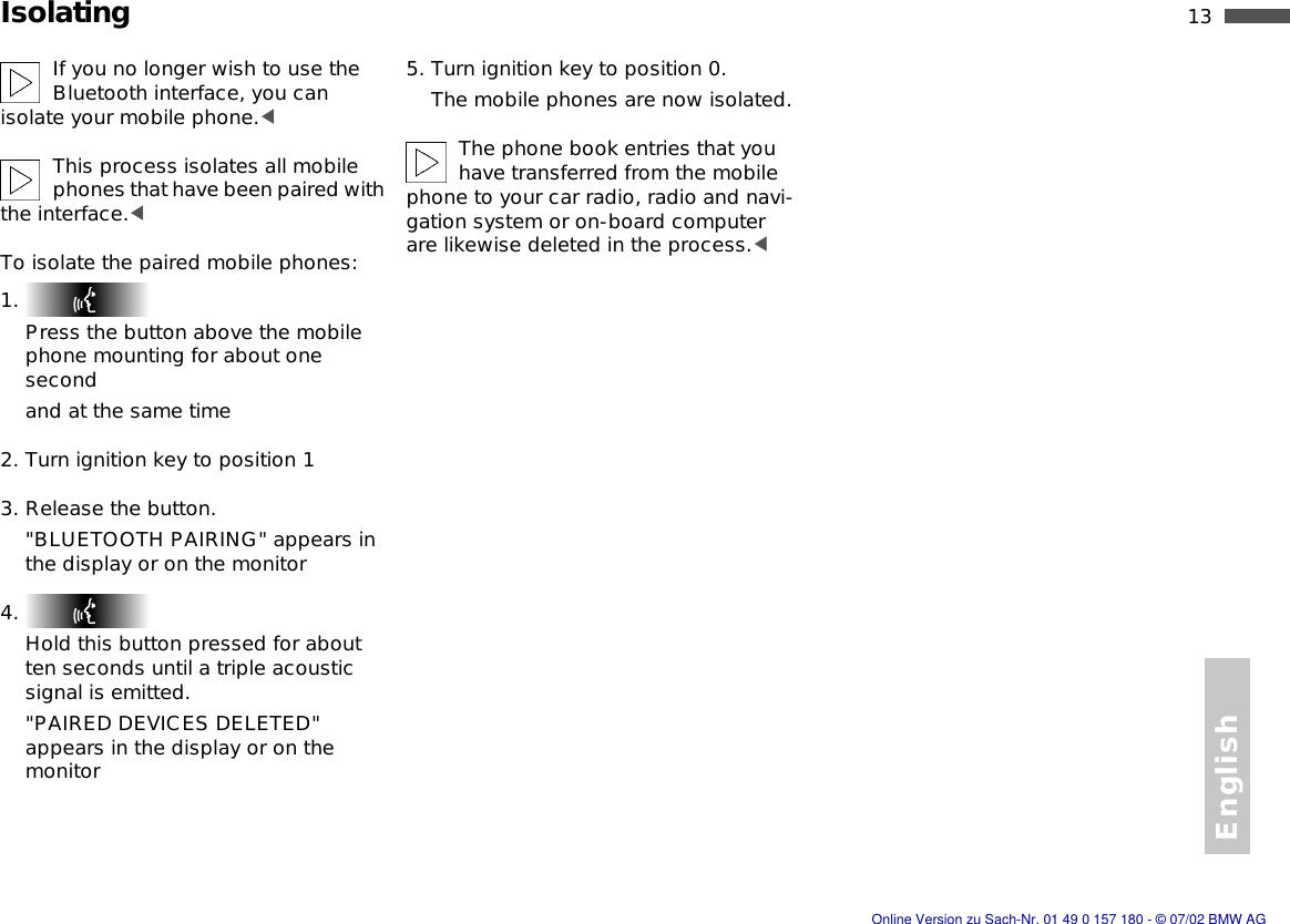English13nIsolatingIf you no longer wish to use the Bluetooth interface, you can isolate your mobile phone.&lt;This process isolates all mobile phones that have been paired with the interface.&lt;To isolate the paired mobile phones:1. Press the button above the mobile phone mounting for about one secondand at the same time2. Turn ignition key to position 13. Release the button.&quot;BLUETOOTH PAIRING&quot; appears in the display or on the monitor4. Hold this button pressed for about ten seconds until a triple acoustic signal is emitted.&quot;PAIRED DEVICES DELETED&quot; appears in the display or on the monitor5. Turn ignition key to position 0.The mobile phones are now isolated.The phone book entries that you have transferred from the mobile phone to your car radio, radio and navi-gation system or on-board computer are likewise deleted in the process.&lt;Online Version zu Sach-Nr. 01 49 0 157 180 - © 07/02 BMW AG