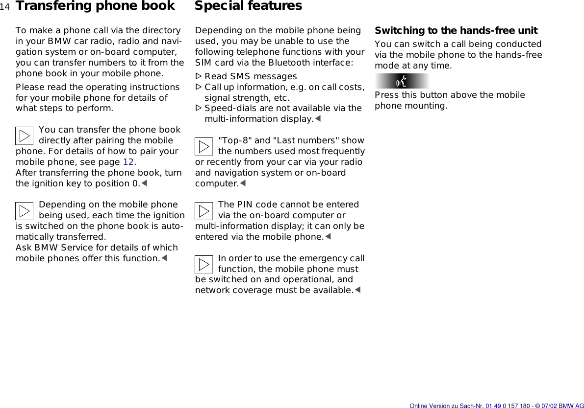14nTransfering phone book Special featuresTo make a phone call via the directory in your BMW car radio, radio and navi-gation system or on-board computer, you can transfer numbers to it from the phone book in your mobile phone.Please read the operating instructions for your mobile phone for details of what steps to perform.You can transfer the phone book directly after pairing the mobile phone. For details of how to pair your mobile phone, see page 12. After transferring the phone book, turn the ignition key to position 0.&lt;Depending on the mobile phone being used, each time the ignition is switched on the phone book is auto-matically transferred.Ask BMW Service for details of which mobile phones offer this function.&lt;Depending on the mobile phone being used, you may be unable to use the following telephone functions with your SIM card via the Bluetooth interface:&gt;Read SMS messages&gt;Call up information, e.g. on call costs, signal strength, etc.&gt;Speed-dials are not available via the multi-information display.&lt;&quot;Top-8&quot; and &quot;Last numbers&quot; show the numbers used most frequently or recently from your car via your radio and navigation system or on-board computer.&lt;The PIN code cannot be entered via the on-board computer or multi-information display; it can only be entered via the mobile phone.&lt;In order to use the emergency call function, the mobile phone must be switched on and operational, and network coverage must be available.&lt;Switching to the hands-free unitYou can switch a call being conducted via the mobile phone to the hands-free mode at any time.Press this button above the mobile phone mounting.Online Version zu Sach-Nr. 01 49 0 157 180 - © 07/02 BMW AG