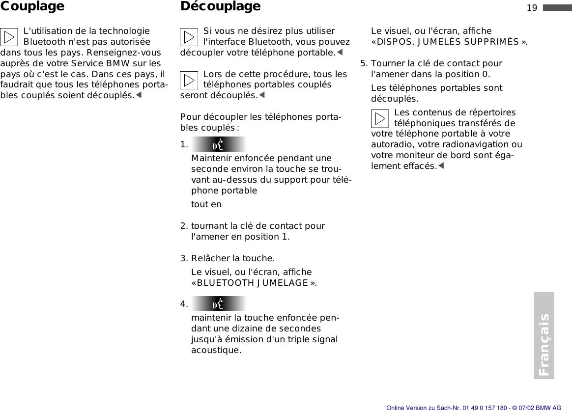 Français19nCouplage DécouplageL&apos;utilisation de la technologie Bluetooth n&apos;est pas autorisée dans tous les pays. Renseignez-vous auprès de votre Service BMW sur les pays où c&apos;est le cas. Dans ces pays, il faudrait que tous les téléphones porta-bles couplés soient découplés.&lt;Si vous ne désirez plus utiliser l&apos;interface Bluetooth, vous pouvez découpler votre téléphone portable.&lt;Lors de cette procédure, tous les téléphones portables couplés seront découplés.&lt;Pour découpler les téléphones porta-bles couplés:1. Maintenir enfoncée pendant une seconde environ la touche se trou-vant au-dessus du support pour télé-phone portabletout en2. tournant la clé de contact pour l&apos;amener en position 1.3. Relâcher la touche.Le visuel, ou l&apos;écran, affiche «BLUETOOTH JUMELAGE».4. maintenir la touche enfoncée pen-dant une dizaine de secondes jusqu&apos;à émission d&apos;un triple signal acoustique.Le visuel, ou l&apos;écran, affiche «DISPOS. JUMELÉS SUPPRIMÉS». 5. Tourner la clé de contact pour l&apos;amener dans la position 0.Les téléphones portables sont découplés.Les contenus de répertoires téléphoniques transférés de votre téléphone portable à votre autoradio, votre radionavigation ou votre moniteur de bord sont éga-lement effacés.&lt;Online Version zu Sach-Nr. 01 49 0 157 180 - © 07/02 BMW AG