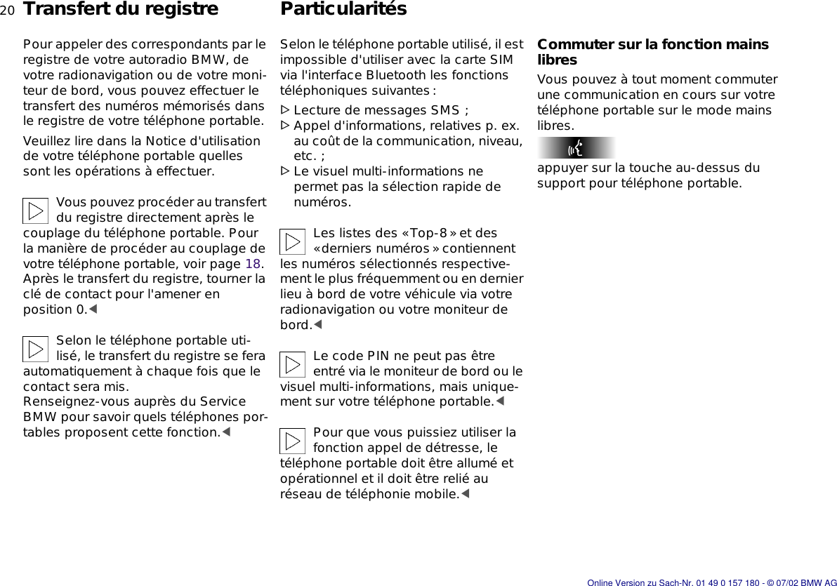 20nTransfert du registre ParticularitésPour appeler des correspondants par le registre de votre autoradio BMW, de votre radionavigation ou de votre moni-teur de bord, vous pouvez effectuer le transfert des numéros mémorisés dans le registre de votre téléphone portable.Veuillez lire dans la Notice d&apos;utilisation de votre téléphone portable quelles sont les opérations à effectuer.Vous pouvez procéder au transfert du registre directement après le couplage du téléphone portable. Pour la manière de procéder au couplage de votre téléphone portable, voir page 18. Après le transfert du registre, tourner la clé de contact pour l&apos;amener en position 0.&lt;Selon le téléphone portable uti-lisé, le transfert du registre se fera automatiquement à chaque fois que le contact sera mis.Renseignez-vous auprès du Service BMW pour savoir quels téléphones por-tables proposent cette fonction.&lt;Selon le téléphone portable utilisé, il est impossible d&apos;utiliser avec la carte SIM via l&apos;interface Bluetooth les fonctions téléphoniques suivantes:&gt;Lecture de messages SMS ;&gt;Appel d&apos;informations, relatives p. ex. au coût de la communication, niveau, etc. ;&gt;Le visuel multi-informations ne permet pas la sélection rapide de numéros.Les listes des «Top-8» et des «derniers numéros» contiennent les numéros sélectionnés respective-ment le plus fréquemment ou en dernier lieu à bord de votre véhicule via votre radionavigation ou votre moniteur de bord.&lt;Le code PIN ne peut pas être entré via le moniteur de bord ou le visuel multi-informations, mais unique-ment sur votre téléphone portable.&lt;Pour que vous puissiez utiliser la fonction appel de détresse, le téléphone portable doit être allumé et opérationnel et il doit être relié au réseau de téléphonie mobile.&lt;Commuter sur la fonction mains libresVous pouvez à tout moment commuter une communication en cours sur votre téléphone portable sur le mode mains libres.appuyer sur la touche au-dessus du support pour téléphone portable.Online Version zu Sach-Nr. 01 49 0 157 180 - © 07/02 BMW AG