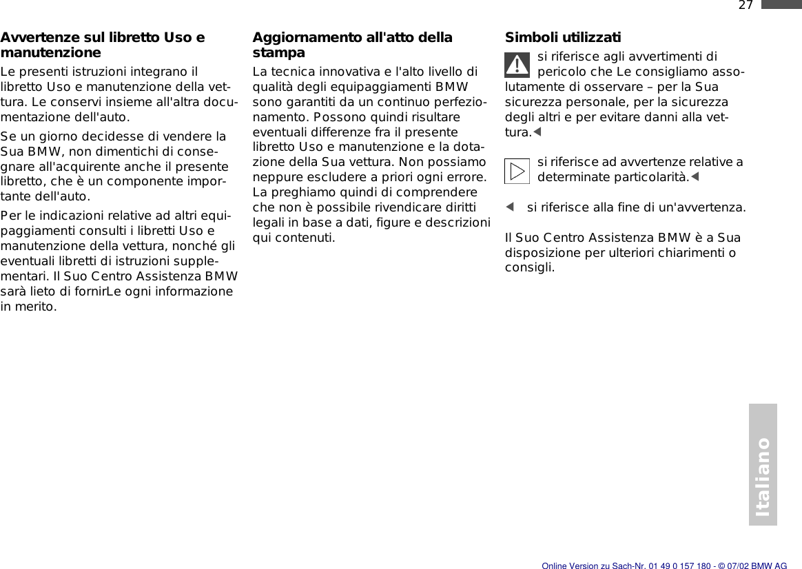 Italiano27nAvvertenze sul libretto Uso e manutenzioneLe presenti istruzioni integrano il libretto Uso e manutenzione della vet-tura. Le conservi insieme all&apos;altra docu-mentazione dell&apos;auto.Se un giorno decidesse di vendere la Sua BMW, non dimentichi di conse-gnare all&apos;acquirente anche il presente libretto, che è un componente impor-tante dell&apos;auto.Per le indicazioni relative ad altri equi-paggiamenti consulti i libretti Uso e manutenzione della vettura, nonché gli eventuali libretti di istruzioni supple-mentari. Il Suo Centro Assistenza BMW sarà lieto di fornirLe ogni informazione in merito.Aggiornamento all&apos;atto della stampaLa tecnica innovativa e l&apos;alto livello di qualità degli equipaggiamenti BMW sono garantiti da un continuo perfezio-namento. Possono quindi risultare eventuali differenze fra il presente libretto Uso e manutenzione e la dota-zione della Sua vettura. Non possiamo neppure escludere a priori ogni errore. La preghiamo quindi di comprendere che non è possibile rivendicare diritti legali in base a dati, figure e descrizioni qui contenuti.Simboli utilizzatisi riferisce agli avvertimenti di pericolo che Le consigliamo asso-lutamente di osservare – per la Sua sicurezza personale, per la sicurezza degli altri e per evitare danni alla vet-tura.&lt; si riferisce ad avvertenze relative a determinate particolarità.&lt; &lt;si riferisce alla fine di un&apos;avvertenza.Il Suo Centro Assistenza BMW è a Sua disposizione per ulteriori chiarimenti o consigli.Online Version zu Sach-Nr. 01 49 0 157 180 - © 07/02 BMW AG