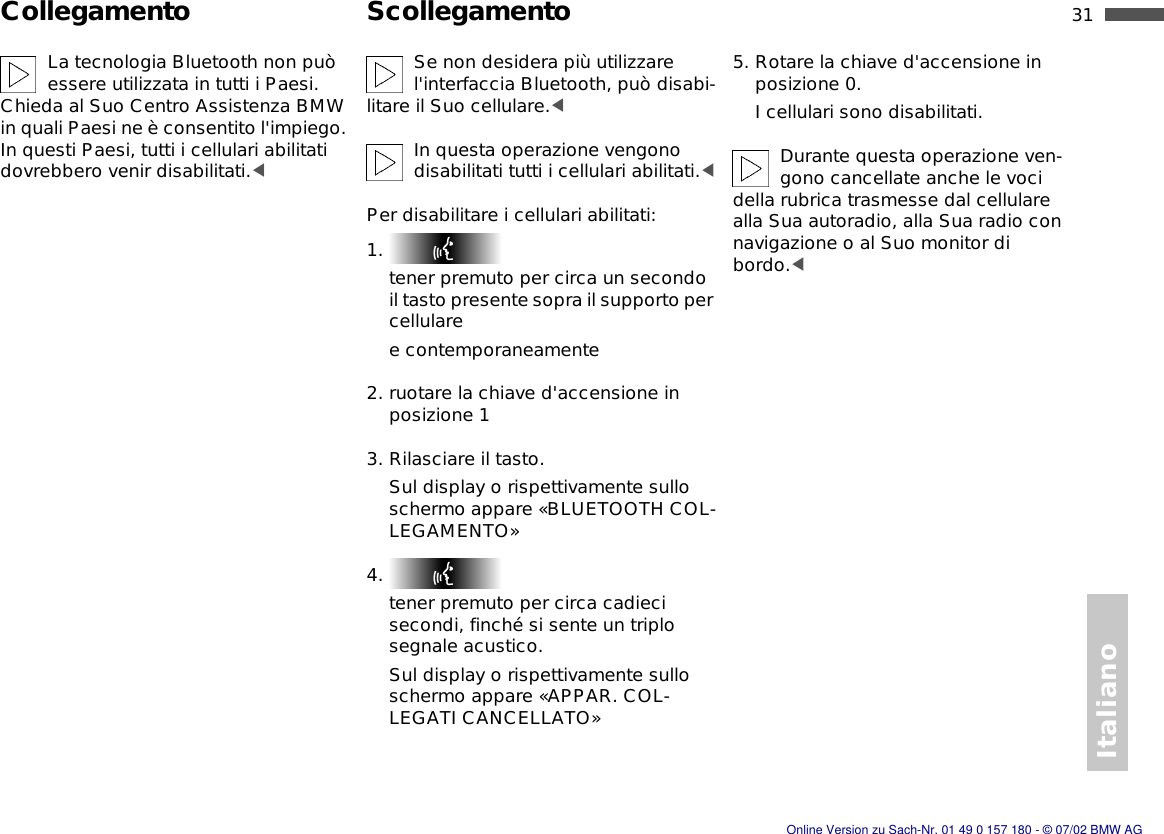 Italiano31nCollegamento ScollegamentoLa tecnologia Bluetooth non può essere utilizzata in tutti i Paesi. Chieda al Suo Centro Assistenza BMW in quali Paesi ne è consentito l&apos;impiego. In questi Paesi, tutti i cellulari abilitati dovrebbero venir disabilitati.&lt;Se non desidera più utilizzare l&apos;interfaccia Bluetooth, può disabi-litare il Suo cellulare.&lt;In questa operazione vengono disabilitati tutti i cellulari abilitati.&lt;Per disabilitare i cellulari abilitati:1. tener premuto per circa un secondo il tasto presente sopra il supporto per cellularee contemporaneamente2. ruotare la chiave d&apos;accensione in posizione 13. Rilasciare il tasto.Sul display o rispettivamente sullo schermo appare «BLUETOOTH COL-LEGAMENTO»4. tener premuto per circa cadieci secondi, finché si sente un triplo segnale acustico.Sul display o rispettivamente sullo schermo appare «APPAR. COL-LEGATI CANCELLATO»5. Rotare la chiave d&apos;accensione in posizione 0.I cellulari sono disabilitati.Durante questa operazione ven-gono cancellate anche le voci della rubrica trasmesse dal cellulare alla Sua autoradio, alla Sua radio con navigazione o al Suo monitor di bordo.&lt;Online Version zu Sach-Nr. 01 49 0 157 180 - © 07/02 BMW AG