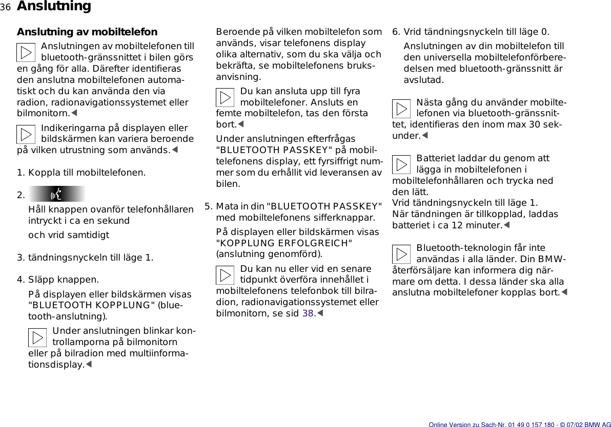 36nAnslutningAnslutning av mobiltelefonAnslutningen av mobiltelefonen till bluetooth-gränssnittet i bilen görs en gång för alla. Därefter identifieras den anslutna mobiltelefonen automa-tiskt och du kan använda den via radion, radionavigationssystemet eller bilmonitorn.&lt;Indikeringarna på displayen eller bildskärmen kan variera beroende på vilken utrustning som används.&lt;1. Koppla till mobiltelefonen.2. Håll knappen ovanför telefonhållaren intryckt i ca en sekundoch vrid samtidigt3. tändningsnyckeln till läge 1.4. Släpp knappen.På displayen eller bildskärmen visas &quot;BLUETOOTH KOPPLUNG&quot; (blue-tooth-anslutning).Under anslutningen blinkar kon-trollamporna på bilmonitorn eller på bilradion med multiinforma-tionsdisplay.&lt;Beroende på vilken mobiltelefon som används, visar telefonens display olika alternativ, som du ska välja och bekräfta, se mobiltelefonens bruks-anvisning.Du kan ansluta upp till fyra mobiltelefoner. Ansluts en femte mobiltelefon, tas den första bort.&lt;Under anslutningen efterfrågas &quot;BLUETOOTH PASSKEY&quot; på mobil-telefonens display, ett fyrsiffrigt num-mer som du erhållit vid leveransen av bilen.5. Mata in din &quot;BLUETOOTH PASSKEY&quot; med mobiltelefonens sifferknappar.På displayen eller bildskärmen visas &quot;KOPPLUNG ERFOLGREICH&quot; (anslutning genomförd).Du kan nu eller vid en senare tidpunkt överföra innehållet i mobiltelefonens telefonbok till bilra-dion, radionavigationssystemet eller bilmonitorn, se sid 38.&lt;6. Vrid tändningsnyckeln till läge 0.Anslutningen av din mobiltelefon till den universella mobiltelefonförbere-delsen med bluetooth-gränssnitt är avslutad.Nästa gång du använder mobilte-lefonen via bluetooth-gränssnit-tet, identifieras den inom max 30 sek-under.&lt;Batteriet laddar du genom att lägga in mobiltelefonen i mobiltelefonhållaren och trycka ned den lätt.Vrid tändningsnyckeln till läge 1.När tändningen är tillkopplad, laddas batteriet i ca 12 minuter.&lt;Bluetooth-teknologin får inte användas i alla länder. Din BMW-återförsäljare kan informera dig när-mare om detta. I dessa länder ska alla anslutna mobiltelefoner kopplas bort.&lt;Online Version zu Sach-Nr. 01 49 0 157 180 - © 07/02 BMW AG