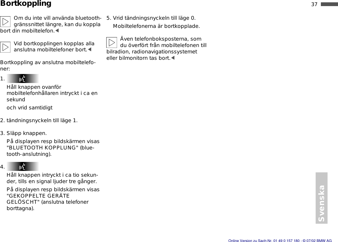 Svenska37nBortkopplingOm du inte vill använda bluetooth-gränssnittet längre, kan du koppla bort din mobiltelefon.&lt;Vid bortkopplingen kopplas alla anslutna mobiltelefoner bort.&lt;Bortkoppling av anslutna mobiltelefo-ner:1. Håll knappen ovanför mobiltelefonhållaren intryckt i ca en sekundoch vrid samtidigt2. tändningsnyckeln till läge 1.3. Släpp knappen.På displayen resp bildskärmen visas &quot;BLUETOOTH KOPPLUNG&quot; (blue-tooth-anslutning).4. Håll knappen intryckt i ca tio sekun-der, tills en signal ljuder tre gånger.På displayen resp bildskärmen visas &quot;GEKOPPELTE GERÄTE GELÖSCHT&quot; (anslutna telefoner borttagna). 5. Vrid tändningsnyckeln till läge 0.Mobiltelefonerna är bortkopplade.Även telefonboksposterna, som du överfört från mobiltelefonen till bilradion, radionavigationssystemet eller bilmonitorn tas bort.&lt;Online Version zu Sach-Nr. 01 49 0 157 180 - © 07/02 BMW AG