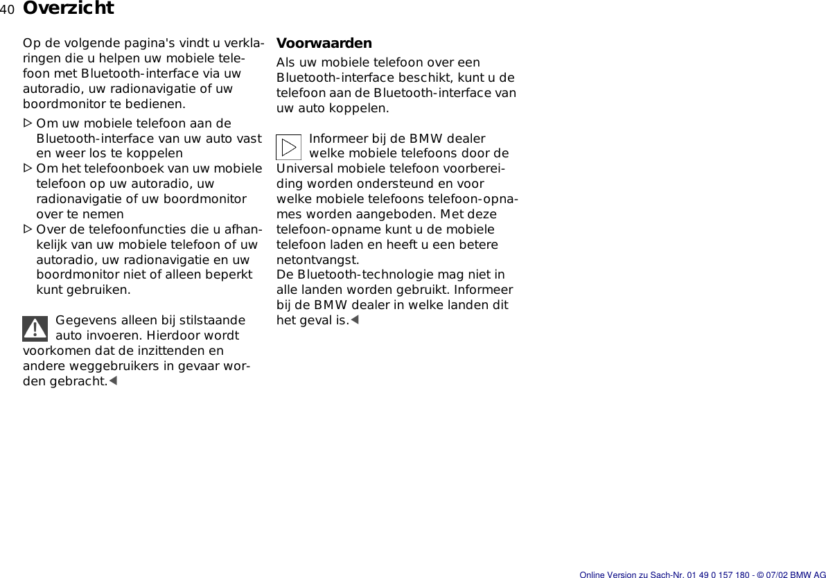 40nOverzichtOp de volgende pagina&apos;s vindt u verkla-ringen die u helpen uw mobiele tele-foon met Bluetooth-interface via uw autoradio, uw radionavigatie of uw boordmonitor te bedienen.&gt;Om uw mobiele telefoon aan de Bluetooth-interface van uw auto vast en weer los te koppelen&gt;Om het telefoonboek van uw mobiele telefoon op uw autoradio, uw radionavigatie of uw boordmonitor over te nemen&gt;Over de telefoonfuncties die u afhan-kelijk van uw mobiele telefoon of uw autoradio, uw radionavigatie en uw boordmonitor niet of alleen beperkt kunt gebruiken.Gegevens alleen bij stilstaande auto invoeren. Hierdoor wordt voorkomen dat de inzittenden en andere weggebruikers in gevaar wor-den gebracht.&lt;VoorwaardenAls uw mobiele telefoon over een Bluetooth-interface beschikt, kunt u de telefoon aan de Bluetooth-interface van uw auto koppelen.Informeer bij de BMW dealer welke mobiele telefoons door de Universal mobiele telefoon voorberei-ding worden ondersteund en voor welke mobiele telefoons telefoon-opna-mes worden aangeboden. Met deze telefoon-opname kunt u de mobiele telefoon laden en heeft u een betere netontvangst.De Bluetooth-technologie mag niet in alle landen worden gebruikt. Informeer bij de BMW dealer in welke landen dit het geval is.&lt;Online Version zu Sach-Nr. 01 49 0 157 180 - © 07/02 BMW AG