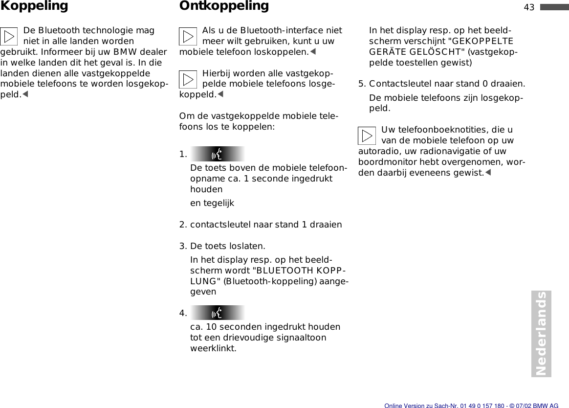 43nNederlandsKoppeling OntkoppelingDe Bluetooth technologie mag niet in alle landen worden gebruikt. Informeer bij uw BMW dealer in welke landen dit het geval is. In die landen dienen alle vastgekoppelde mobiele telefoons te worden losgekop-peld.&lt;Als u de Bluetooth-interface niet meer wilt gebruiken, kunt u uw mobiele telefoon loskoppelen.&lt;Hierbij worden alle vastgekop-pelde mobiele telefoons losge-koppeld.&lt;Om de vastgekoppelde mobiele tele-foons los te koppelen:1. De toets boven de mobiele telefoon-opname ca. 1 seconde ingedrukt houdenen tegelijk2. contactsleutel naar stand 1 draaien3. De toets loslaten.In het display resp. op het beeld-scherm wordt &quot;BLUETOOTH KOPP-LUNG&quot; (Bluetooth-koppeling) aange-geven4. ca. 10 seconden ingedrukt houden tot een drievoudige signaaltoon weerklinkt.In het display resp. op het beeld-scherm verschijnt &quot;GEKOPPELTE GERÄTE GELÖSCHT&quot; (vastgekop-pelde toestellen gewist)5. Contactsleutel naar stand 0 draaien.De mobiele telefoons zijn losgekop-peld.Uw telefoonboeknotities, die u van de mobiele telefoon op uw autoradio, uw radionavigatie of uw boordmonitor hebt overgenomen, wor-den daarbij eveneens gewist.&lt;Online Version zu Sach-Nr. 01 49 0 157 180 - © 07/02 BMW AG