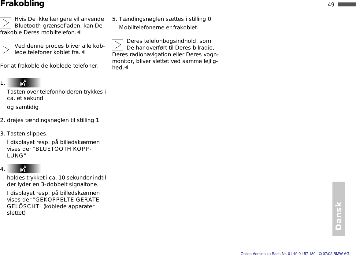 49nDansk FrakoblingHvis De ikke længere vil anvende Bluetooth-grænsefladen, kan De frakoble Deres mobiltelefon.&lt;Ved denne proces bliver alle kob-lede telefoner koblet fra.&lt;For at frakoble de koblede telefoner:1. Tasten over telefonholderen trykkes i ca. et sekundog samtidig2. drejes tændingsnøglen til stilling 13. Tasten slippes.I displayet resp. på billedskærmen vises der &quot;BLUETOOTH KOPP-LUNG&quot;4. holdes trykket i ca. 10 sekunder indtil der lyder en 3-dobbelt signaltone.I displayet resp. på billedskærmen vises der &quot;GEKOPPELTE GERÄTE GELÖSCHT&quot; (koblede apparater slettet)5. Tændingsnøglen sættes i stilling 0.Mobiltelefonerne er frakoblet.Deres telefonbogsindhold, som De har overført til Deres bilradio, Deres radionavigation eller Deres vogn-monitor, bliver slettet ved samme lejlig-hed.&lt;Online Version zu Sach-Nr. 01 49 0 157 180 - © 07/02 BMW AG