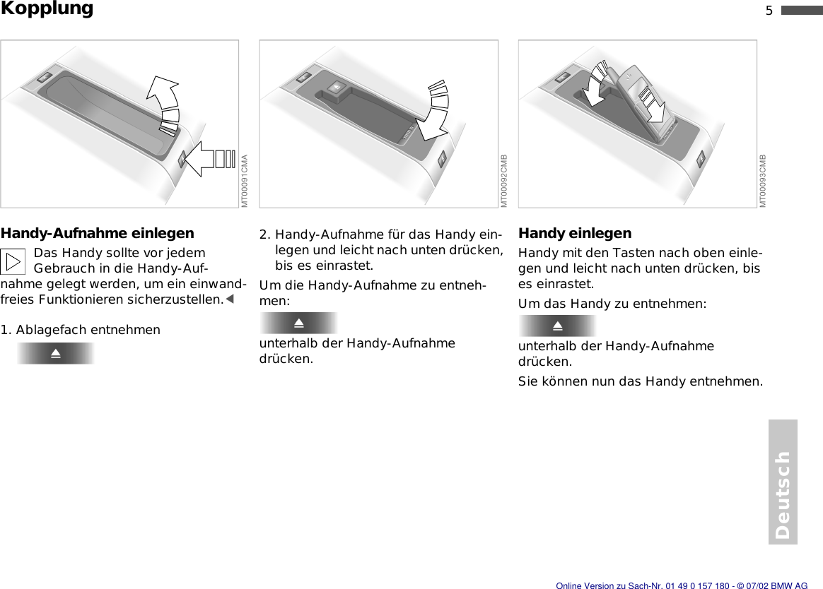 5nDeutschKopplungHandy-Aufnahme einlegenDas Handy sollte vor jedem Gebrauch in die Handy-Auf-nahme gelegt werden, um ein einwand-freies Funktionieren sicherzustellen.&lt;1. Ablagefach entnehmen2. Handy-Aufnahme für das Handy ein-legen und leicht nach unten drücken, bis es einrastet.Um die Handy-Aufnahme zu entneh-men:unterhalb der Handy-Aufnahme drücken.Handy einlegenHandy mit den Tasten nach oben einle-gen und leicht nach unten drücken, bis es einrastet.Um das Handy zu entnehmen:unterhalb der Handy-Aufnahme drücken.Sie können nun das Handy entnehmen.Online Version zu Sach-Nr. 01 49 0 157 180 - © 07/02 BMW AG