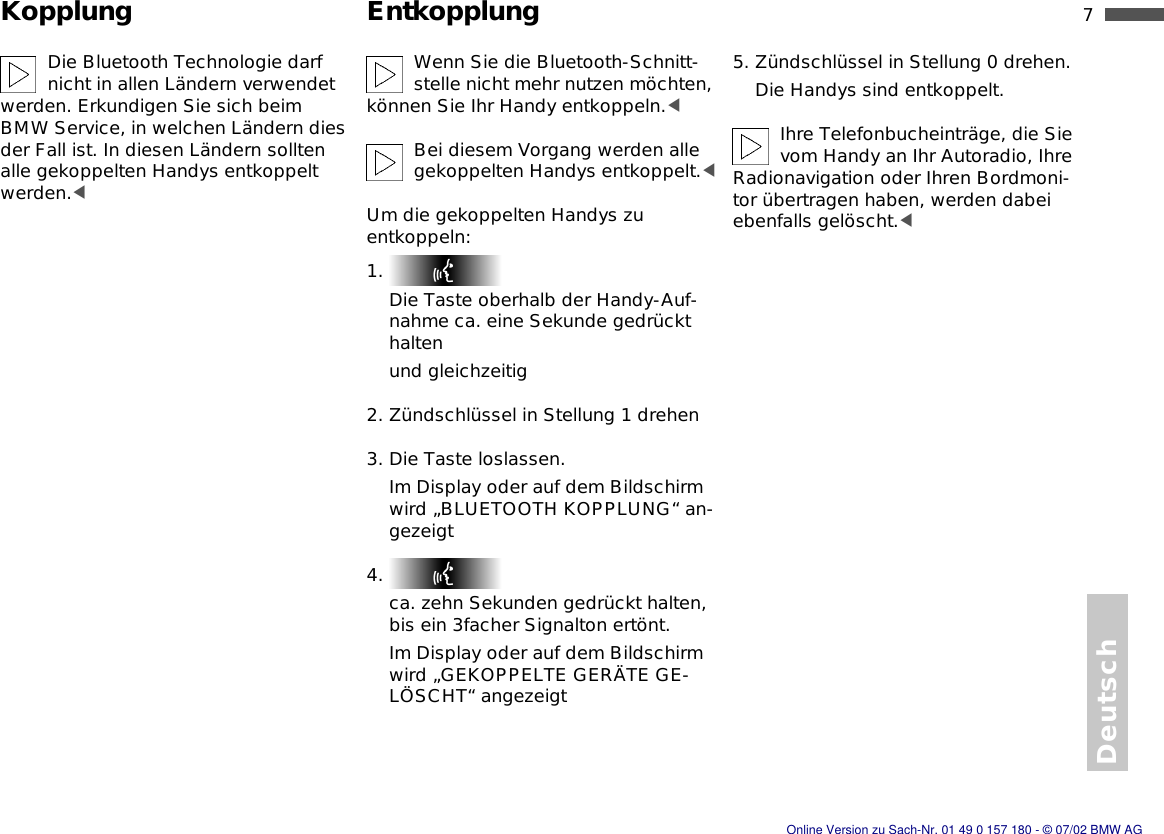 7nDeutschKopplung EntkopplungDie Bluetooth Technologie darf nicht in allen Ländern verwendet werden. Erkundigen Sie sich beim BMW Service, in welchen Ländern dies der Fall ist. In diesen Ländern sollten alle gekoppelten Handys entkoppelt werden.&lt;Wenn Sie die Bluetooth-Schnitt-stelle nicht mehr nutzen möchten, können Sie Ihr Handy entkoppeln.&lt;Bei diesem Vorgang werden alle gekoppelten Handys entkoppelt.&lt;Um die gekoppelten Handys zu entkoppeln:1. Die Taste oberhalb der Handy-Auf-nahme ca. eine Sekunde gedrückt haltenund gleichzeitig2. Zündschlüssel in Stellung 1 drehen3. Die Taste loslassen.Im Display oder auf dem Bildschirm wird „BLUETOOTH KOPPLUNG“ an-gezeigt4. ca. zehn Sekunden gedrückt halten, bis ein 3facher Signalton ertönt.Im Display oder auf dem Bildschirm wird „GEKOPPELTE GERÄTE GE-LÖSCHT“ angezeigt5. Zündschlüssel in Stellung 0 drehen.Die Handys sind entkoppelt.Ihre Telefonbucheinträge, die Sie vom Handy an Ihr Autoradio, Ihre Radionavigation oder Ihren Bordmoni-tor übertragen haben, werden dabei ebenfalls gelöscht.&lt;Online Version zu Sach-Nr. 01 49 0 157 180 - © 07/02 BMW AG